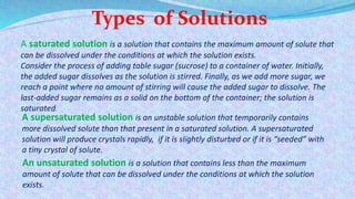 Types of Solutions
A saturated solution is a solution that contains the maximum amount of solute that
can be dissolved under the conditions at which the solution exists.
Consider the process of adding table sugar (sucrose) to a container of water. Initially,
the added sugar dissolves as the solution is stirred. Finally, as we add more sugar, we
reach a point where no amount of stirring will cause the added sugar to dissolve. The
last-added sugar remains as a solid on the bottom of the container; the solution is
saturated.
A supersaturated solution is an unstable solution that temporarily contains
more dissolved solute than that present in a saturated solution. A supersaturated
solution will produce crystals rapidly, if it is slightly disturbed or if it is “seeded” with
a tiny crystal of solute.
An unsaturated solution is a solution that contains less than the maximum
amount of solute that can be dissolved under the conditions at which the solution
exists.
 
