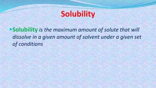 Solubility
Solubility is the maximum amount of solute that will
dissolve in a given amount of solvent under a given set
of conditions
 