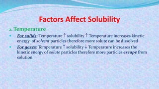 Factors Affect Solubility
2. Temperature
 For solids: Temperature  solubility  Temperature increases kinetic
energy of solvent particles therefore more solute can be dissolved
 For gases: Temperature  solubility  Temperature increases the
kinetic energy of solute particles therefore more particles escape from
solution
 