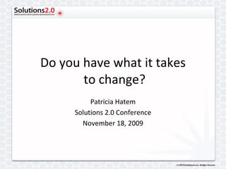 Do you have what it takes  to change? Patricia Hatem Solutions 2.0 Conference November 18, 2009 