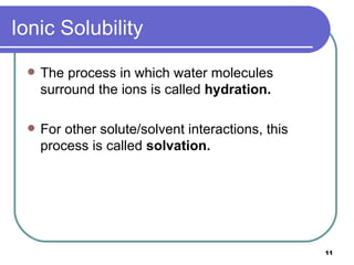 Ionic Solubility The process in which water molecules surround the ions is called  hydration. For other solute/solvent interactions, this process is called  solvation. 