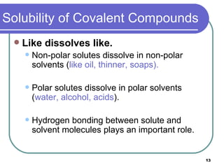 Solubility of Covalent Compounds Like dissolves like. Non-polar solutes dissolve in non-polar solvents ( like oil, thinner, soaps).   Polar solutes dissolve in polar solvents ( water, alcohol, acids ). Hydrogen bonding between solute and solvent molecules plays an important role.  