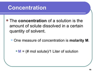 Concentration The  concentration  of a solution is the amount of solute dissolved in a certain quantity of solvent. One measure of concentration is  molarity   M . M   = (# mol solute)/1 Liter of solution 