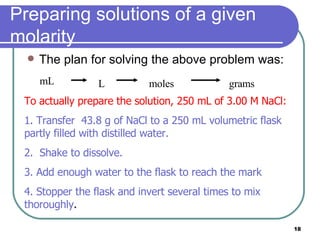 Preparing solutions of a given molarity The plan for solving the above problem was: To actually prepare the solution, 250 mL of 3.00 M NaCl: 1. Transfer  43.8 g of NaCl to a 250 mL volumetric flask partly filled with distilled water.  2.  Shake to dissolve. 3. Add enough water to the flask to reach the mark 4. Stopper the flask and invert several times to mix thoroughly .   mL L moles grams 