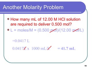 Another Molarity Problem How many mL of 12.00 M HCl solution are required to deliver 0.500 mol? L = moles/M = (0.500 mol)/(12.00 mol/L)   =0.0417 L 0.0417L x  1000 mL/L = 41.7 mL 