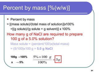Percent by mass [%(w/w)] Percent by mass  = [(mass solute)/(total mass of solution)]x100% =[(g solute)/(g solute + g solvent)] x 100% How many g of NaCl are required to prepare  100 g of a 5.0% solution? Mass solute = (percent/100)x(total mass) = (5/100)x100 g =  5.0 g NaCl 100g  ->100%   x  -> 5%   