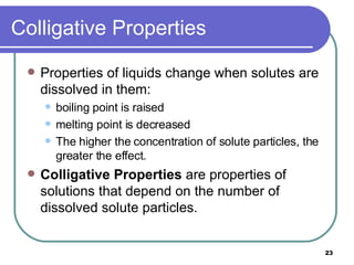 Colligative Properties Properties of liquids change when solutes are dissolved in them: boiling point is raised melting point is decreased The higher the concentration of solute particles, the greater the effect. Colligative Properties  are properties of solutions that depend on the number of dissolved solute particles. 