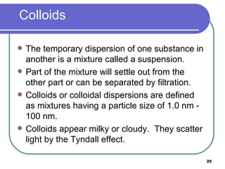 Colloids The temporary dispersion of one substance in another is a mixture called a suspension. Part of the mixture will settle out from the other part or can be separated by filtration. Colloids or colloidal dispersions are defined as mixtures having a particle size of 1.0 nm - 100 nm. Colloids appear milky or cloudy.  They scatter light by the Tyndall effect. 