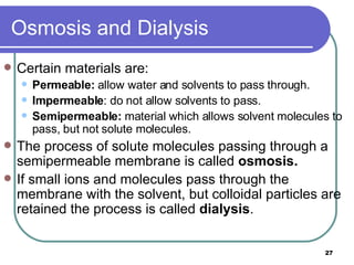 Osmosis and Dialysis Certain materials are: Permeable:  allow water and solvents to pass through. Impermeable : do not allow solvents to pass. Semipermeable:  material which allows solvent molecules to pass, but not solute molecules. The process of solute molecules passing through a semipermeable membrane is called  osmosis. If small ions and molecules pass through the membrane with the solvent, but colloidal particles are retained the process is called  dialysis . 