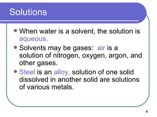 Solutions When water is a solvent, the solution is  aqueous. Solvents may be gases:  air  is a solution of nitrogen, oxygen, argon, and other gases. Steel  is an  alloy,  solution of one solid dissolved in another solid are solutions of various metals. 