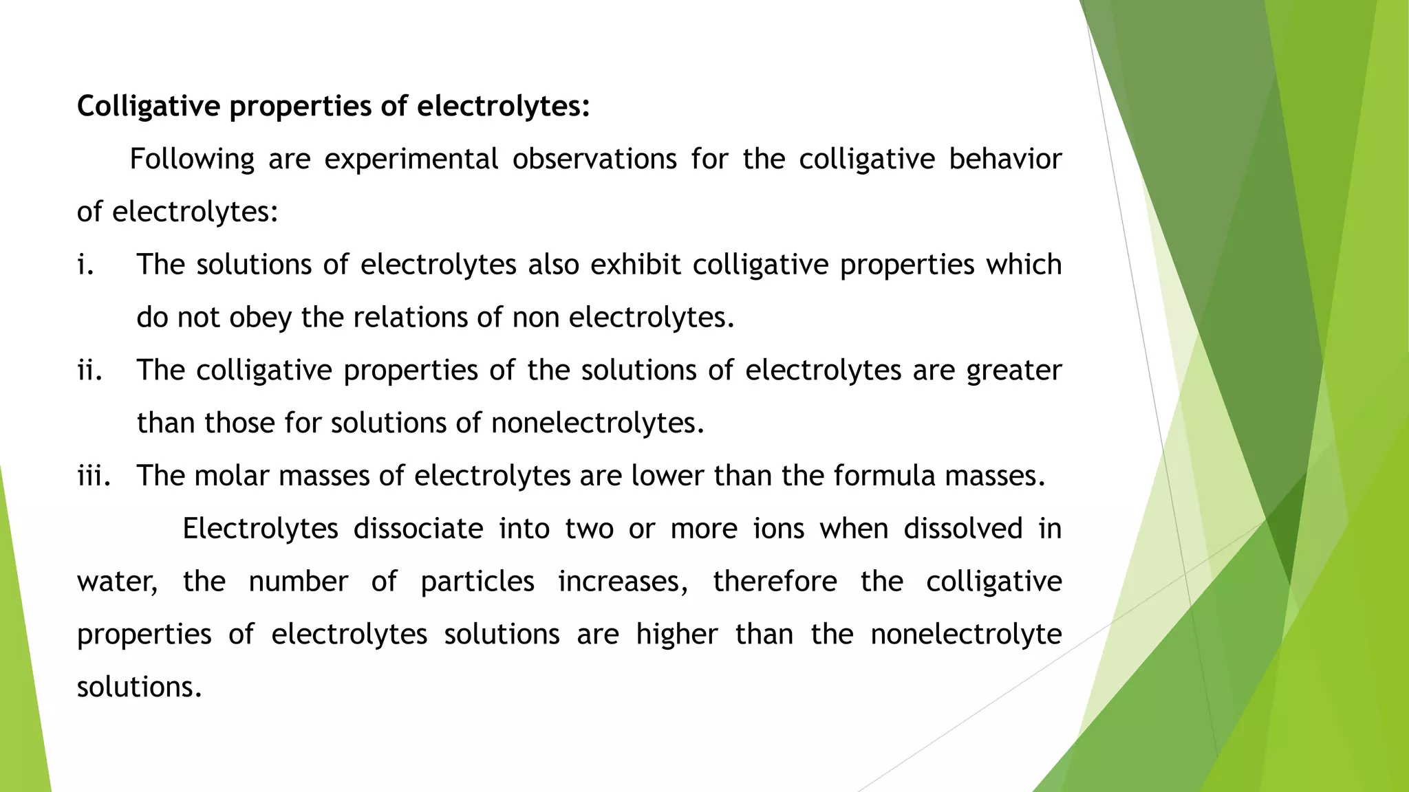 Colligative properties of electrolytes:
Following are experimental observations for the colligative behavior
of electrolytes:
i. The solutions of electrolytes also exhibit colligative properties which
do not obey the relations of non electrolytes.
ii. The colligative properties of the solutions of electrolytes are greater
than those for solutions of nonelectrolytes.
iii. The molar masses of electrolytes are lower than the formula masses.
Electrolytes dissociate into two or more ions when dissolved in
water, the number of particles increases, therefore the colligative
properties of electrolytes solutions are higher than the nonelectrolyte
solutions.
 