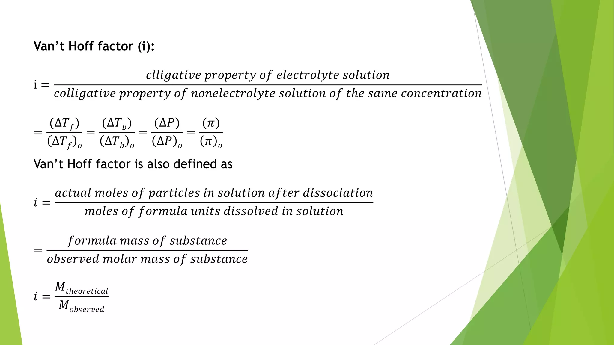 Van’t Hoff factor (i):
i =
𝑐𝑙𝑙𝑖𝑔𝑎𝑡𝑖𝑣𝑒 𝑝𝑟𝑜𝑝𝑒𝑟𝑡𝑦 𝑜𝑓 𝑒𝑙𝑒𝑐𝑡𝑟𝑜𝑙𝑦𝑡𝑒 𝑠𝑜𝑙𝑢𝑡𝑖𝑜𝑛
𝑐𝑜𝑙𝑙𝑖𝑔𝑎𝑡𝑖𝑣𝑒 𝑝𝑟𝑜𝑝𝑒𝑟𝑡𝑦 𝑜𝑓 𝑛𝑜𝑛𝑒𝑙𝑒𝑐𝑡𝑟𝑜𝑙𝑦𝑡𝑒 𝑠𝑜𝑙𝑢𝑡𝑖𝑜𝑛 𝑜𝑓 𝑡ℎ𝑒 𝑠𝑎𝑚𝑒 𝑐𝑜𝑛𝑐𝑒𝑛𝑡𝑟𝑎𝑡𝑖𝑜𝑛
=
(Δ𝑇 𝑓)
Δ𝑇 𝑓 𝑜
=
(Δ𝑇 𝑏)
Δ𝑇 𝑏 𝑜
=
(Δ𝑃)
Δ𝑃 𝑜
=
(𝜋)
𝜋 𝑜
Van’t Hoff factor is also defined as
𝑖 =
𝑎𝑐𝑡𝑢𝑎𝑙 𝑚𝑜𝑙𝑒𝑠 𝑜𝑓 𝑝𝑎𝑟𝑡𝑖𝑐𝑙𝑒𝑠 𝑖𝑛 𝑠𝑜𝑙𝑢𝑡𝑖𝑜𝑛 𝑎𝑓𝑡𝑒𝑟 𝑑𝑖𝑠𝑠𝑜𝑐𝑖𝑎𝑡𝑖𝑜𝑛
𝑚𝑜𝑙𝑒𝑠 𝑜𝑓 𝑓𝑜𝑟𝑚𝑢𝑙𝑎 𝑢𝑛𝑖𝑡𝑠 𝑑𝑖𝑠𝑠𝑜𝑙𝑣𝑒𝑑 𝑖𝑛 𝑠𝑜𝑙𝑢𝑡𝑖𝑜𝑛
=
𝑓𝑜𝑟𝑚𝑢𝑙𝑎 𝑚𝑎𝑠𝑠 𝑜𝑓 𝑠𝑢𝑏𝑠𝑡𝑎𝑛𝑐𝑒
𝑜𝑏𝑠𝑒𝑟𝑣𝑒𝑑 𝑚𝑜𝑙𝑎𝑟 𝑚𝑎𝑠𝑠 𝑜𝑓 𝑠𝑢𝑏𝑠𝑡𝑎𝑛𝑐𝑒
𝑖 =
𝑀𝑡ℎ𝑒𝑜𝑟𝑒𝑡𝑖𝑐𝑎𝑙
𝑀 𝑜𝑏𝑠𝑒𝑟𝑣𝑒𝑑
 
