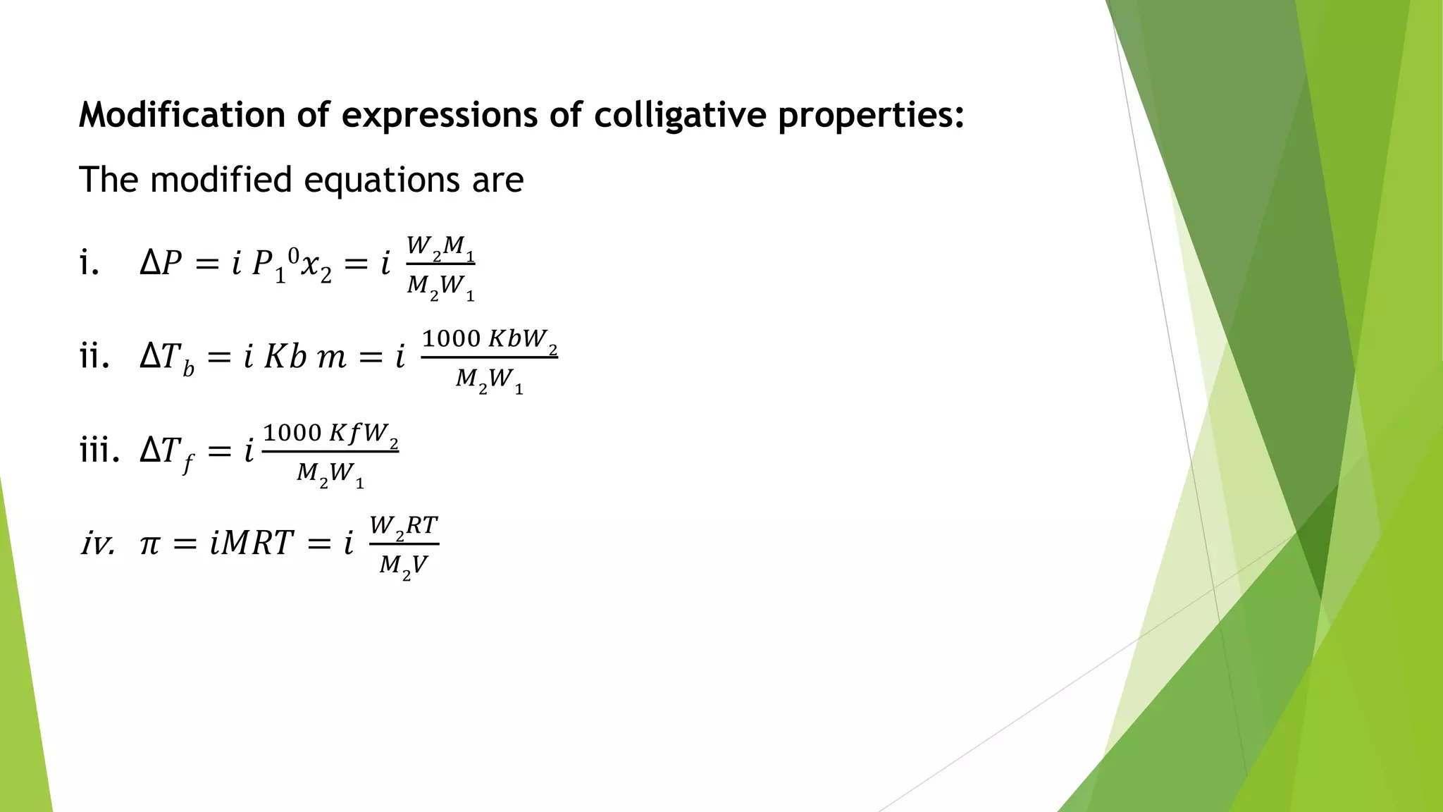 Modification of expressions of colligative properties:
The modified equations are
i. Δ𝑃 = 𝑖 𝑃1
0 𝑥2 = 𝑖
𝑊2
𝑀1
𝑀2
𝑊1
ii. Δ𝑇 𝑏 = 𝑖 𝐾𝑏 𝑚 = 𝑖
1000 𝐾𝑏𝑊2
𝑀2
𝑊1
iii. Δ𝑇 𝑓 = 𝑖
1000 𝐾𝑓𝑊2
𝑀2
𝑊1
iv. 𝜋 = 𝑖𝑀𝑅𝑇 = 𝑖
𝑊2
𝑅𝑇
𝑀2
𝑉
 