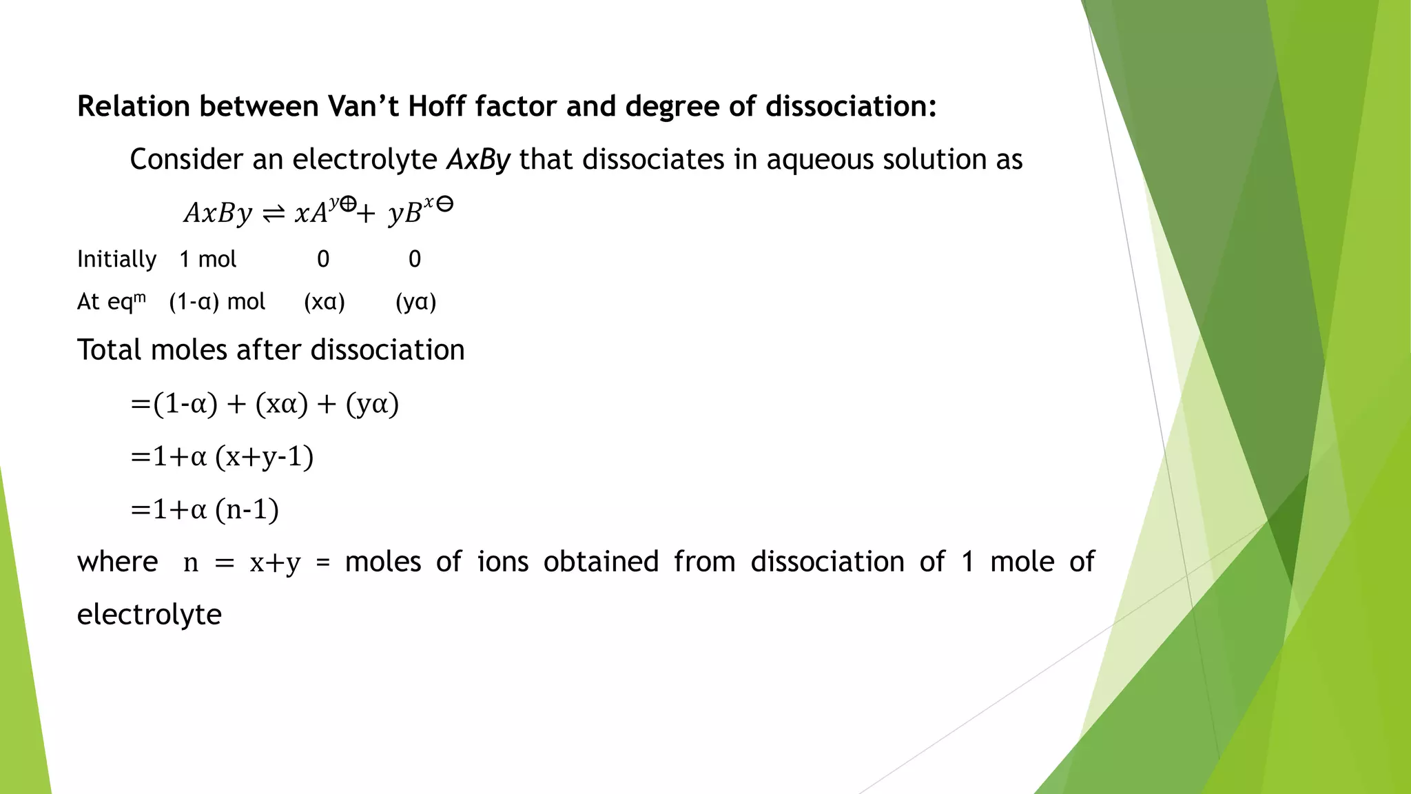 Relation between Van’t Hoff factor and degree of dissociation:
Consider an electrolyte AxBy that dissociates in aqueous solution as
𝐴𝑥𝐵𝑦 ⇌ 𝑥𝐴 𝑦
+ 𝑦𝐵 𝑥
Initially 1 mol 0 0
At eqm (1-α) mol (xα) (yα)
Total moles after dissociation
=(1-α) + (xα) + (yα)
=1+α (x+y-1)
=1+α (n-1)
where n = x+y = moles of ions obtained from dissociation of 1 mole of
electrolyte
 