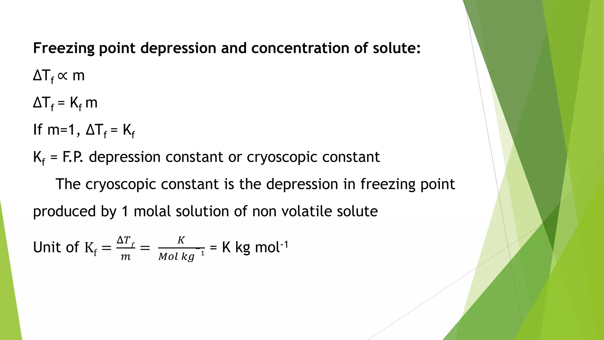 Freezing point depression and concentration of solute:
ΔTf ∝ m
ΔTf = Kf m
If m=1, ΔTf = Kf
Kf = F.P. depression constant or cryoscopic constant
The cryoscopic constant is the depression in freezing point
produced by 1 molal solution of non volatile solute
Unit of Kf =
Δ𝑇 𝑓
𝑚
=
𝐾
𝑀𝑜𝑙 𝑘𝑔
−
1 = K kg mol-1
 
