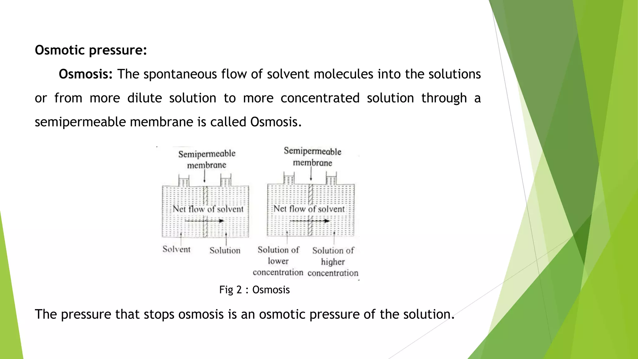 Osmotic pressure:
Osmosis: The spontaneous flow of solvent molecules into the solutions
or from more dilute solution to more concentrated solution through a
semipermeable membrane is called Osmosis.
Fig 2 : Osmosis
The pressure that stops osmosis is an osmotic pressure of the solution.
 