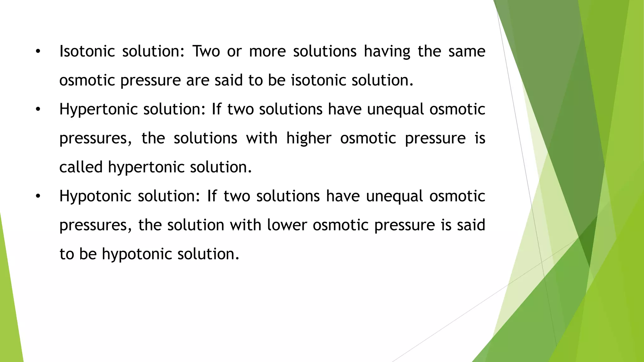 • Isotonic solution: Two or more solutions having the same
osmotic pressure are said to be isotonic solution.
• Hypertonic solution: If two solutions have unequal osmotic
pressures, the solutions with higher osmotic pressure is
called hypertonic solution.
• Hypotonic solution: If two solutions have unequal osmotic
pressures, the solution with lower osmotic pressure is said
to be hypotonic solution.
 