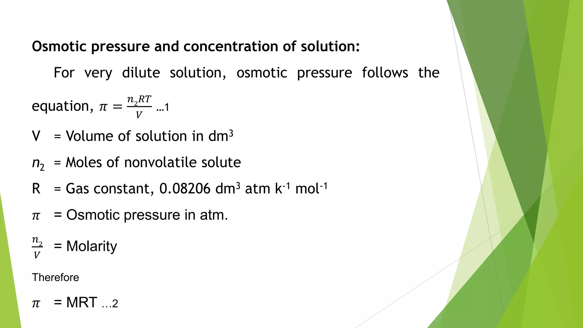 Osmotic pressure and concentration of solution:
For very dilute solution, osmotic pressure follows the
equation, 𝜋 =
𝑛2
𝑅𝑇
𝑉
…1
V = Volume of solution in dm3
n2 = Moles of nonvolatile solute
R = Gas constant, 0.08206 dm3 atm k-1 mol-1
𝜋 = Osmotic pressure in atm.
𝑛2
𝑉
= Molarity
Therefore
𝜋 = MRT …2
 