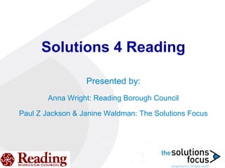 Solutions 4 Reading Presented by: Anna Wright: Reading Borough Council Paul Z Jackson & Janine Waldman: The Solutions Focus 