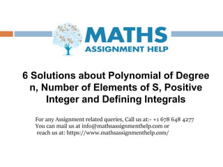 For any Assignment related queries, Call us at:- +1 678 648 4277
You can mail us at info@mathsassignmenthelp.com or
reach us at: https://www.mathsassignmenthelp.com/
6 Solutions about Polynomial of Degree
n, Number of Elements of S, Positive
Integer and Defining Integrals
 