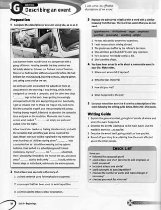 Describinganevent
Preparation
1 Completethedescriptionofaneventusinglike,asorasif.
Findatleastoneexampleinthestoryof:
1 a shortsentenceusedforemphasisorsuspense.
2 a synonymthathasbeenusedto avoidrepetition.
3 a simileusedtocreatea cleardescription.
I can,wrLteavt,efu.tLve
descrLpttovtof an evew.
3 Replacetheadjectivesin italicswithawordwitha similar
meaningfromthebox.Therearetwowordsthatyoudonot
need.
1 Hewasreluctanttoanswermyquestions.
2 |wasnervousaboutdrivingabroad.
3 Theplay'erwasbaffledbythereferee'sdecision.
4 Sheadmittedguiltbutdidn'tseemveryrepentant.
5 He'ssotense.Heneedsto relaxa bit.
6 She'sterrifiedofrats.
Youhavebeenaskedtowriteabouta memorableeventin
yourlife.Makenotes.
1 Whereandwhendidit happen?
2 Whoelsewasinvolved?
3 Howdidyoufeel?
4 Whathappenedintheend?
Useyournotesfromexercise4 to writeadescriptionofthe
eventfollowingthewritingguidebelow.Write200-250words.
LastsummerlwentroundFranceinacampervanwitha
groupoffriends.Headingtowardstheferryterminalwe
felttotallyelatedasthiswasourfirstrealtasteoffreedom.
Noneofushadtravelledwithoutourparentsbefore.Wehad
brilliantfuncruisingalong,listeningtomusic,playinggames
andtakingturnstodrlvethevan.
A[[wentwetluntilwereachedthesuburbsofParisat
aboutthreeinthemorning.Iwasdriving,whileArchie
navigatedustowardsa campsite,andtheothertwoslept
1- logsintheback.Iwasgettingincreasingly
annoyedwithArchiewhokeptgettinguslost.Eventually,
I gotsoirritatedthathethrewthemapatme,toldmeto
findthecampsitemyself,andthenpromptlyfellasleep.
FeelingdrowsymysellI decidedto abandonthecampsite
ideaandparkontheroadside.MomentslaterI came
acrosswhatlooked2-an emptycarparkand
pulledinforthenight.
AfewhourslaterIwokeupfeelingdisorientated,andwith
thesensationthatsomethingwasamiss.Iopenedthe
door.WhatIthensawwillbeingrainedin mymemoryfor
ever:hundredsofchildrenstaringatme3- |was
acompletefoolasIstoodtherewearingjustmypyjama
bottoms.I hadparkedinaschoolplayground!|stood
motionless,myface red5- a beetroot,
thenIsheepishlyctimbedintothefrontofthevan,anddrove
away5- quicklyandcalmly7- |could,whilemy
friendssleptonintheback,oblivioustotheentireepisode.
4
WritingGuide
Explainthegeneralcontext,givingbriefdetailsofwhereand
whentheeventhappened.
Describetheeventsleadinguptothemainevent.Usethe
modelinexercise1 asa guide.
Describetheeventitsetlgivingdetailsofhowyoufelt.
Roundoffyourstorybyexplaininghowtheeventaffected
youortheotherpeople.
. followedtheparagraphptan?
o usedatleastoneshortsentencetoaddemphasisor
buildsuspense?
. includedatleastonesimile?
. usedsynonymstoavoidrepetition?
o checkedthenumberofwordsandmadechangesif
necessary?
. checkedyourworkformistakes?
3
4
I
Unit1r Beginnings
 