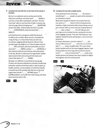 1 Completethetextwiththecorrectformofthewordsin
brackets.
WeIiveinanaddiction-pronesociety,butofatlthe
addictionsoutthere,oneofthemost1- (DEAD)is
onethatismostoftenoverlooked:iunkfood.Theterm
'junkfood'referstoanyfoodthatishighincalories,fat,
saltandsugarwithoutbringingany2- (NUTRITION)
valuetothetable.Unfortunately,thisfoodisusually
3- (coNVENtENcE),tastyandextremelya-
(ADDTCI).
Junkfoodbecomesa dangerousaddictionbecause
itseffectsaresosubtle.Whenweeata chocolatebar,
a bagofchips,ora mealoffastfood,wedon'tsee
ourarteriescloggingwithfatdeposits.Wedon'tfeeI
ourselvesgainingweightasourinternalorgansbecome
5- (FAl)andweak,andmostofthetime,wedon't
associate6-
flRED),anxiety,7
- (DEPRESS)or
skinproblemswiththejunkfoodweconsumedearlier
intheday.Wedon'tunderstandthehugeheatth-related
repercussionsthatcomeatongwiththetreatsand
snacksthatseemso8- (HARM).
Webeginouraddictiontojunkfoodatayoungage.
Childrenwhobecomeaddictedtojunkfoodactuallystop
eatingthenutritiousfoodtheyneedinordertogrowup
healthy.Andthecurrentepidemicofchildhoodobesity
isonlythetipoftheiceberg.Kidsthat[iveonfatsand
sugarshaveshortere- (ATTEND)spans,10
(GROW)problems,andsufferfromtoothdecayandweak
bonestructureearlyin life.
Completethe textwith suitablewords.
Tobe perfectlyhonest,browsing the shopsis
somethingto 2- peopleoccupiedwhilestrandedin
an anonymousairport.
Manyitemsboughtat airportsareiustgimmicksbut
oneseemsto 3 founda friendamongbusiness
travellers:brightcolouredbucktedstrapsthatgo around
yoursuitcase.Withso manysuitcaseslookingidenticat
4-days, a strap5 thiswitthelpyoupick
yourbagoutat a hundredmetres,savingvitalseconds
at the baggagecarousel.Theyalsohelpholdyourcase
togethershouldthe locksspringopen,a notuncommon
exoerience.
A cheaperalternative,andalsoa device5- witt
havea millionandone7
- usestoo,isa ro[[of duct
tape,8- knownasgaffertape.Thissupersticky
plastic-backedstuffcanbindyourluggagetogether,tape
trickybucklesoutof thewayandcanalsobe usedto
2
mende- sortsof articlesthat10- break.Even
mobilephonesandlaptopshavebeenspottedon flights
heldtogetherwiththisamazingstuff.
@@
jjl:{
Review4 r 1-8
 