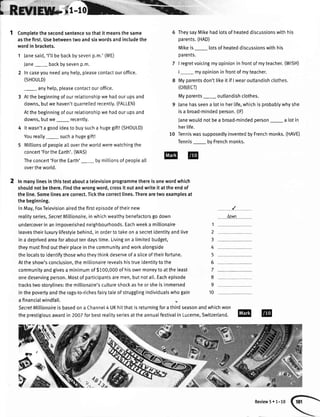 iffisi-';Lr-
Completethesecondsentencesothatit meansthesame
asthefirst.Usebetweentwoandsixwordsandincludethe
wordin brackets.
1 Janesaid,'l'lIbebackbysevenp.m.'(ME)
Jane_ backbysevenp.m.
2 Incaseyouneedanyhelp,pleasecontactouroffice.
(SHOULD)
_ anyhelp,pleasecontactouroffice.
3 Atthebeginningofourrelationshipwehadourupsand
downs,butwehaven'tquarrelledrecently.(FALLEN)
Atthebeginningofourretationshipwehadourupsand
downs,butwe_ recently.
4 ltwasn'ta goodideato buysucha hugegift!(SHOULD)
Youreally_ sucha hugegift!
5 Mittionsofpeopleat[overtheworldwerewatchingthe
concert'FortheEarth'.(WAS)
Theconcert'FortheEarth'_ bymillionsofpeopteall
overtheworld.
2 ln manylinesinthistextabouta televisionprogrammethereisonewordwhich
shouldnotbethere.Findthewrongword,crossit outandwriteit attheendof
theline.Somelinesarecorrect.Tickthecorrectlines.Therearetwoexamplesat
thebeginning.
InMay,FoxTelevisionairedthefirstepisodeoftheirnew
realityseries,SecretMillionaire,inwhichwealthybenefactorsgodown
undercoverinanimpoverishedneighbourhoods.Eachweeka millionaire
leavestheirluxurylifestylebehind,inordertotakeona secretidentityandIive
ina deprivedareaforabouttendaystime.Livingona timitedbudget,
theymustfindouttheirplaceinthecommunityandworkalongside
thelocalstoidentifythosewhotheythinkdeserveofa sliceoftheirfortune.
Attheshow'sconclusion,themillionairerevealshistrueidentitytothe
communityandgivesa minimumof$100,000ofhisownmoneytoattheleast
onedeservingperson.Mostofparticipantsaremen,butnotatt.Eachepisode
trackstwostorylines:themillionaire'scultureshockasheorsheisimmersed
inthepovertyandtherags-to-richesfairytaleofstrugglingindividuatswhogain
a financialwindfall.
TheysayMikehadlotsofheateddiscussionswithhis
parents.(HAD)
Mikeis lotsofheateddiscussionswithhis
oarents.
I regretvoicingmyopinioninfrontofmyteacher.(Wl5H)
|- myopinioninfrontofmyteacher.
Myparentsdon'tlikeit if Iwearoutlandishclothes.
(oBjEcD
Myparents_ outlandishclothes.
Janehasseena lotin herIife,whichisprobablywhyshe
isa broad-mindedperson.(lD
Janewouldnotbea broad-mindedperson_ a lotin
herlife.
10 TenniswassupposedlyinventedbyFrenchmonks.(HAVE)
Tennis_ byFrenchmonks.
down
1
2
3
4
5
6
7
8
9
10
Review5. 1-10
SecretMillionoireisbasedona Channe[4 UKhitthatisreturningforathirdseasonandwhichwon
theprestigiousawardin 2007forbestrealityseriesattheannualfestivaIin Lucerne,Switzerland.
tpJk:

W3t
p
P;
 