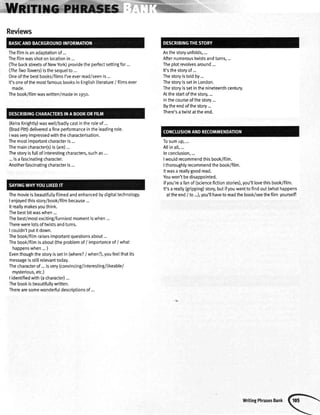 Reviews
Thefilmisanadaptationof...
Thefitmwasshotonlocationin...
(lhe backstreetsof NewYork)providetheperfectsettingfor...
(TheTwoTowers)isthesequelto ...
Oneofthebestbooks/filmsI'veeverread/seenis...
It'soneofthemostfamousbooksinEngtishliterature/ filmsever
maoe.
Thebook/filmwaswritten/madeinr95o.
(KeiraKnightty)waswetl/badtycastintheroleof ...
(BradPitt)deliveredafineperformanceintheleadingrole.
lwasveryimpressedwiththecharacterisation.
Themostimoortantcharacteris...
Themaincharacter(s)is(are)...
Thestoryisfullofinterestingcharacters,suchas...
...isa fascinatingcharacter.
Anotherfascinatingcharacteris...
Themovieisbeautifullyfilmedandenhancedbydigitattechnology.
Ienjoyedthisstory/book/filmbecause...
Itreatlymakesyouthink.
Thebestbitwaswhen...
Thebest/mostexciting/funniestmomentiswhen...
Therewerelotsoftwistsandturns.
I couldn'toutitdown.
Thebook/fitmraisesimportantquestionsabout...
Thebook/fitmisabout(theprobtemof/ importanceof/ what
happenswhen...)
Eventhoughthestoryissetin (where?/ when?),youfeelthatits
messageisstillrelevanttoday.
Thecharacterof...isvery(convincing/interesting/tikeable/
mysterious,etc.)
lidentifiedwith(acharacter)...
Thebookisbeautifullywritten.
Therearesomewonderfuldescriotionsof...
Asthestoryunfolds,...
Afternumeroustwistsandturns,...
Theplotrevolvesaround...
It'sthestoryof...
Thestoryistotdby...
ThestoryissetinLondon.
Thestoryissetinthenineteenthcentury.
Atthestartofthestory,...
Inthecourseofthestory...
Bytheendofthestory...
There'satwistattheend.
rosumup,...
Altinalt,...
Inconclusion,...
lwouldrecommendthisbook/fitm.
Ithoroughlyrecommendthebook/film.
Itwasa reallygoodread.
Youwon'tbedisappointed.
lfyou'reafanof (sciencefictionstories),you'illovethisbook/fi1m.
It'sa really(gripping)storybutifyouwantto findout(whathappens
attheend/ to ...),you'lthaveto readthebook/seethefilm yourself!
WritingPhrasesBank
 