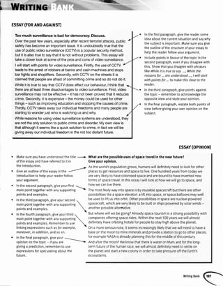I
t
:,&&**
ESSAY(FORANDAGATNST)
Toomuchsurueillanceisbadfordemocracy.Discuss.
Overthe pastfew years,especiallyafterrecentterroristattacks,public
safetyhasbecomean importantissue.lt is undoubtedlytruethatthe
useof publicvideosurveillance(CCTV)isa popularsecuritymethod,
but it isalsotrueto saythat it is notwithoutproblems.Thisessaywill
takea closerlookat someof the prosandconsof videosurueillance.
I willstartwith pointsfor videosurveillance.Firstly,the useof CCTV
leadsto the arrestof robbersat banksandcashmachinesandstops
barfightsandshoplifters.Secondly,withCCW on the streetsit is
claimedthat peopleareafraidof committingcrimeandso do notdo it.
Whileit istrueto saythatCCW doesaffectour behavioufI thinkthat
thereareat leastthreedisadvantagesto videosurveillance.First,video
surveillancemay not be effective- it hasnot beenprovedthat it reduces
crime.Secondly,it isexpensive- the moneycouldbe usedfor other
things- suchas improvingeducationandstoppingthecausesof crime.
Thirdly,CCTVtakesawayour individualfreedomsand manypeopleare
startingto wonderjustwho iswatchingusandwhy.
Whilereasonsfor usingvideosurveillancesystemsareunderstood,they
arenotthe onlysolutionto publiccrimeanddisorder.My own viewis
thatalthoughit seemslikea quicksolutionto crime,infactwe willbe
-givingawayourindividualfreedominthe nottoo distantfuture.
r Makesureyouhaveunderstoodthetitle +
ofthe essayandhavereferredto it in
the introduction.
Inthefirstparagraph,givethereadersome
ideaaboutthecurrentsituationandsaywhy
thesubjectisimportant.Makesureyougive
theoutlineofthestructureofyouressayto
hetpthereaderfollowyourargument.
Includepointsinfavourofthetopicinthe
secondparagraph,evenifyoudisagreewith
this.Showthatyoudisagreewithphrases
likeWhileit istruetosay ...,Whilethe
reosonsfor...areunderstood...,I willstart
withpointsfor...to makethiscleartothe
reader.
Inthethirdparagraph,givepointsagainst
thetopic- remembertoacknowtedgethe
oppositeviewandstateyouropinion.
lnthefinalparagraph,restatebothpointsof
viewbeforegivingyourownopiniononthe
subject.
Astheworld'spopulationgrows,humanswilldefnitelyneedto lookforother
o Giveanoutrineortheessayinthe
r
;#; ;;;;'J'#;;;;; il;;;; ;t;. ;;ffi;i;;; t;# rooaywe
ESSAY(OPTNTON)
Whatarethe possibleusesof spacetravelin the nearfuture?
Giveyouropinion.
areverylikelyto havecolonisedspaceandareboundto haveinventednew
formsofspacetravelInthisessayIwilllookat howwewillgoto space,and
howwecanlivethere.
Themostlikelywayintospaceisbyreusablespacecraftbutthereareother
possibilitieslikeaspaceelevator:a liftintospace,orspaceballoonsmaywell
beusedto liftusintoorbit.Otherpossibilitiesinspacearenuclear-powered
spacecraft,whichareverylikelyto bebuiltorshipspoweredbysolarwinds-
anotheroossiblealternative.
Butwherewillwebegoing?Alreadyspacetourismisa strongpossibilitywith
companiesofferingspacerides.Withinthenext100yearswewillalmost
defnitelyhaveorbitinghotelsforpeopleto stayhighabovetheplanet.
Ona moreseriousnote,itseemsincreasinglylikelythatwewillneedto havea
baseonthemoonto minemineralsandprovideastationto goto otherplaces,
forexampleNASAisalreadyplanningthisforthemiddleofthiscentury
Andafterthemoon?WeknowthatthereiswateronMarsandforthelong-
termfutureofthehumanrace,wewillalmostdefinitelyneedto settleon
theplanetandstarta newcolonyinorderto takepressureofftheEarth's
CCOSVSTCMS
introductionto helpyourreaderfollow
yourargument.
. Inthe secondparagraph,giveyourfirst 1_
mainpointtogetherwithanysupporting
'
pointsandexamples.
o Inthethirdparagraph,giveyoursecond,
mainpointtogetherwithanysupporting
pointsandexamples.

o Inthefourthparagraph,giveyourthird
1
mainpointtogetherwithanysupporting
pointsandexamples.Rememberto use

linkingexpressionssuchasfor exomple,
moreover,in addition,and so on.
. Inthe finalparagraph,giveyour ----
opiniononthetopic- ifyouare
---
givinga prediction,rememberto use
expressionsforspeculatingaboutthe
future.
 