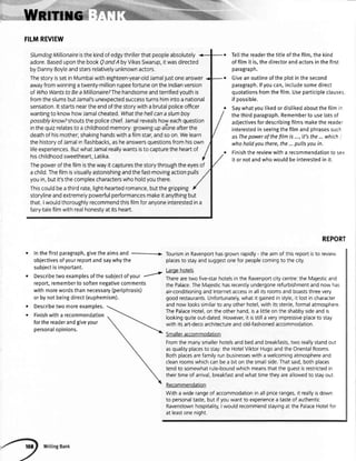 FILMREVIEW
SlumdogMillionaireisthekindofedgythrillerthatpeopleabsolutely
adore.BaseduponthebookQondA byVikasSwarup,itwasdirected
byDannyBoyleandstarsrelativelyunknownactors.
ThestoryissetinMumbaiwitheighteen-year-oldJamaljustoneanswer
awayfromwinningatwenty-millionrupeefortuneontheIndianversion
of WhoWantsto BeaMillionaire?Thehandsomeandterrifiedyouthis
fromtheslumsbutJamal'sunexpectedsuccessturnshimintoa national
sensation.ltstartsneartheendofthestorywitha brutalpoliceofficer
wantingto knowhowJamalcheated.Whatthehellcanaslumboy
possiblyknow?shoutsthepolicechief.Jamalrevealshoweachquestion
inthequizrelatesto achildhoodmemory:growingupaloneafterthe
deathofhismother;shakinghandswithaf lmstar,andsoon.Welearn
thehistoryofJamalinflashbacks,asheanswersquestionsfromhisown
lifeexperiences.ButwhatJamalreallywantsisto capturetheheartof
hischildhoodsweetheart.Latika
Thepowerofthefilmisthewayitcapturesthestorythroughtheeyesof
achild.Thefilmisvisuallyastonishingandthefast-movingactionpulls
youin,butit'sthecomplexcharacterswhoholdyouthere.
Thiscouldbeathirdrate,light-heartedromance,butthegripping
storylineandextremelypowerfulperformancesmakeitanythingbut
that.Iwouldthoroughlyrecommendthisfilmforanyoneinterestedina
fairy-talefilmwithrealhonestyatitsheart,
r lnthefirstparagraph,givetheaimsand
objectivesofyourreportandsaywhythe
subjectisimportant.
. Describetwoexamplesofthesubjectofyour
r
report,remembertosoftennegativecomments
withmorewordsthannecessaryQeriphrasis)
orbynotbeingdirect(euphemism).
Describetwomoreexamples.
Finishwitha recommendation
forthereaderandgiveyour
personalopinions.
Tettthereaderthetitleofthefilm,the kind
of fitmit is,the directorandactorsin the first
paragraph.
Giveanoutlineofthe ptotin thesecond
paragraph.lfyoucan,includesomedirect
quotationsfromthefitm.Useparticipleclauses
if oossible.
Saywhatyoulikedor dislikedaboutthefitml'
thethirdparagraph.Rememberto uselotsof
adiectivesfordescribingfilmsmakethe reade-
interestedin seeingthefilmandphrasessucl-
as Thepowerof thefilm is ...,if3 the... which
whohold you there,the...pullsyou in.
Finishthe reviewwitha recommendationto se=
it or notandwhowouldbe interestedin it.
a
o
REPORT
Tourismin Ravenporthasgrownrapidly- theaimof thisreportisto review
placesto stayandsuggestonefor peoplecomingto thecity
Largehotels
Therearetwo five-starhotelsin the Ravenportcitycentre:the Majesticand
the PalaceTheMajestichasrecentlyundergonerefurbishmentandnow has
air-conditioningandInternetaccessin allitsroomsandboaststhreevery
goodrestaurants.Unfortunately,what it gainedin style,it lostin character
andnow lookssimilarto anyotherhotel,with itssterile,formalatmosphere
ThePalaceHotel,on theotherhand,isa littleon theshabbysideandis
lookingquiteout-dated.However,it isstilla veryimpressiveplaceto stay
with itsart-decoarchitectureandold-fashionedaccommodation
Smalleraccommodation
Fromthe manysmallerhotelsandbedandbreakfasts,two reallystandout
asqualityplacesto stay:the HotelViktorHugoandthe OrientalRooms.
Bothplacesarefamilyrunbusinesseswith a welcomingatmosphereand
cleanroomswhichcanbea biton thesmallside.Thatsaid,bothplaces
tendto somewhatrule-boundwhichmeansthatthe guestisrestrictedin
theirtimeof arrival,breakfastandwhattimetheyareallowedto stayout
Recommendation
With a widerangeof accommodationin allpriceranges,it reallyisdown
to personaltaste,but if youwantto experiencea tasteof authentic
Ravenstownhospitality,I wouldrecommendstayingat the PalaceHotelfor
at leastonenight.
 