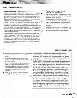 ,lrJir
''j d
,tt{
Agoodtittewillinterestyourreaderand
encouragethemto readfurther.
Startyourdescriptionbygivingsomebackground
totheeventlikehowyoufelt,whenit happened,
whatotherpeoplesaidtoyou.
Youcanusequestionstokeepthereader
interestedandinvolvetheminthestory,tettthe
readerwhathappenedinaninformalandlively
stylewithadjectivesforemotionaIstatesand
synonyms.
Usedirectspeechtomovethestoryforwardand
similesforhumorouseffect.Finishthestorywith
a conclusiontosayhowit affectedyoulater.
DESCRIPTIONOFAPTACE
Oncenotoriousfor its deprivation,rundown housingandindustrial
dereliction,Glasgowhasreinventeditself asoneof the UKs trendiestand
mostvibrant cities.In factthe I-onelyPlanettravelguideratesit asoneof
*rllsf,'xfffi'
REPORTDESCRIBINGANEVET{T
Mydisastrousfirstday
Whenthealarmrangat7'.30a m Ifeltnervous- itwasmyfirstdayat
workandIwasn'tlookingforwardto it Irememberedalltheadvice:
dresswell,tryto smile,rememberthenamesofpeopleanddon'tbe
latelIshowered,hadbreaHastanddressedinasuitl'dboughttheday
before.IwasstartingworkasanlTassistantatanAmericansoftware
companyandIwaseagerto makeagoodimpression.
Anyway,Iarrivedasearlyaspossiblefora meetingatnine.WhenI got
thereIwasverytense- whatwerethepeoplelike,whatwouldthey
thinkaboutme?ThemeetingwithJonathon,alaid-backAmerican,went
wellandIthoughtthatmyfirstdaywouldbefine.Hegavemeatalkand
thenshowedmearoundthebuildingandintroducedmetothestaff,
Theofficeswereina modernbuildingwithacoffeebarwherepeople
werechattingandlaughing
Jonathontookmeto meetsomecolleaguesandboughtmeacoffee.
'Look',heexplained,'Youdon'tneedto dresssosmarthere- l'mnot
impressedbyappearances,'hesaidandIbeganto feellessuptight.
Andcutoffthepricetagfromthebackofyourjacket',headded.
'Saveitfora moreformaloccasion.'Iwentasredasa beetrootwhen
I realisedl'dtouredtheofficewitha pricetagonmyback,butweall
laughedaboutitlater.
o Includethe nameof the cityin the first .--+
paragraphandgivea reasonor two whyit is
speciat.
o In the secondparagraph,writeabout its --
theworld'stoptencitiesfor visitors- on a parwith Chicagoor Lisbon.
locationandtellthereadersomeofthettring>| Scotland'sbiggestcityisnowanaffluenlcosmopolitanplaceteemingwith
to seeanddothere.
o Gointomoredetailaboutthingsto seeanddo
a
in thecityin paragraph3 andfocuson oneor

two placesto describein detail.Usemetaphors 
like a sfone3 throwowayand the cityis buzzing 1
to makethedescriptionmorenaturaland
interesting.
o Finally,tettthereaderyourimpressionsofthe
cityandfinishwithaquestion,ifpossible.
designerbars,first classrestaurants,nightclubsandlive-musicvenuesthat
caterfor all tastes.But that'snot the whole story - Glasgow'sindustrial
pasthasleft the city well providedwith manybeautifulbuildings,parksand
museumsdatingbackto the Victorianperiod.
The city offerssomeof the bestmuseumsandgalleriesin Britain - and
nearly all of these are free. Most distinctive of all is the work of Charles
RennieMackintgsh,whoseelegantArt Nouveaudesignsappearall over
the city,particularlyin the stunningSchoolof Art. Almost in contrastto
its architecturalheritage,the old shipyardsarebeingredevelopedasthe
GlasgowScienceCentrewith futuristicbuildingsa stone'sthrow from the
river Clyde.
Bestof all,though,is Glasgou/slive-musicscenewhich is oneof the
bestin Britain, and.buzzingwithvenuesdedicatedto live music.But the
mostimpressivething aboutGlasgowis the people- downto earth and
humorous,proud of their working classbackgroundandleftistbaditions.
And besidesall this,where elsein the world canyou land in the middleof a
city in a seaplane?
WritingBank
 