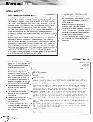 l- : . '',t"''
ARTICLE:NARRATIVE
Jarvis- the guardianghost
It waslatesummerwhenAlan,a twelve-year-oldboy,wassittinghaving
breakfastwith hissisterandhisparents.Suddenly,a jar movedacrossthetable.
Alansmiledandwhispered,'Stopit,Jarvis.'Hismotherasked,'Howdidyoudo
that?''l didn't,Mum,'hereplied.'Jarvisdid it.' 'Who?'askedAlan'sfather.'The
blokefromupstairs,'Alanexplainedfurther.'Thismancomesintomyroomat
night,helookslikea ghost- youcanseethroughhim Hisname'sJarvis.'
Thatnight,Alan'sdadwent quietlyto hisson'sbedroom.Heopenedthe door
andsawAlansittingup in bed.Nearthe bedwasa shadowyfigurewhich
vanishedashelookedat it.Alansdadshouted,'Alan'sriglft!Thereisa ghostin
hisroom!'
Thefollowingday,theyvisiteda priestThepriestinterviewedAlanthenlooked
at hisparents,'Wereyouburgledaboutthreemonthsago?''Yes,'saidAlans
father,'but nothingwastaken.''lsn'tthat unusual?'askedthe priest,'Alansays
Jarvisscaredthe robbersaway.'Thenthe prlestaskedAlan'ssister,'Didyourun
in frontof a carbut somethingcarriedyouto safety?''Yes,'Alan'ssisterreplied.
'Againit wasJarvis,'the priestsaidkindly.'AlansaysJarvislooksafteryoulikea
guardianangel.You'dbetterjustlivewith him He'sdonea lotof good.'
Unfortunately,onlyAlanandhissistercouldacceptJarvis,andthefamilymoved
home.Ontheirlastnight,AlanheardJarviscryingsoftly.
lfyoudonotknowthenameofthe
personyouarewritingto,startwith
DearSir/Madam,andrememberto
finishwithYoursfaithfully.
Trytogiveyourstoryatitlethatwantsto
makethereadercontinuethestory.
Givethereadersomebackgroundtothestory
- whereandwhenithappenedandwhoto- -
thefirstparagraph.
Developthestoryin paragraphtwo-
remembertouseavarietyofadverbs.
Givemoredetailsabouttheplotinparagrap-
3 usingavarietyofdirectandindirectspeec-
Remembertouseavarietyofreportingverbs
to makethestorymoreinteresting.
Finatty,tettthereaderwhathappenedatthe
endofthestoryandanyconsequencestha:
followedon.
re.Iaxing holiday and we woul-d
and service cost as well as a
LETTEROFCOMPI.AII{T
North Rcal
Uxbrii::
Middl e s e::
ubo _ J,
April 2C -,
CarQuik
Unit 16
Marsh Business Park
Eal ing
London
Dear Sir/Madam,
T^16 r6^^h+l!' Li-^A
-
r:r frnm rr fnr r urooL:nd T rm L'rifi^^ r^yvu!991''Pql'JlUroaol''w!fLltlgLv
aomnliin in tha qrr^nd.cf lermq:lrnrrr !L_! "-rf urrnnn wirruv'.'yrqf il J,lvrrYerL L" Lrrvr
f ha
^a
r rrn,r <rrnn l i orl
To begin with, in your brochure you claim that your cars are the lalest
mode-Is and that they are cleaned inside and out before the next customer
takes them away. When we arrived at the garage we were told that all the
other cars were out and the only one availab.Ie was a ten-year-old vehicle,
and we were then informed that you had not had time to cl-ean it.
However, because it was Lhe tirst day of our holiday, we decided to take
the car afrer your represenLacive assured us Lhat it was a very reliable
vohielc. As wF wpra dri7ird j-^ tha
^^acf we noticed a rumblinc qnrrnd frn-
the back of Lhe car, which got worse as we drove on. Then a few miles la--e:
Lhe exhaust dropped off and black smoke scarced pouring from the engj-ne.
Aa a.^nca^rrah-a uro h:d r^ c^6n.i tha fir<f Farr d:trc nf alr h^rir-.' r- -
-v
Jyc.re :rurfuay trl d
small vil-Iage outside London waiting for the car to be repaired at our:T:
expense.
18
writeaboutwhathappenedandwe
weretheninformedandweweretold
thattoreportwhatthepeoplesaid.
Describewhathappenedand
7
givethe firstmainreasonfor
complaining.
Describewhathappenedand -----)>
givethe secondmainreasonfor
complaining.
Givemoredetaitsaboutwhat
---
happenedasa resultofthe
-
company'sfault.
Inthefinalparagraph,tellthe '4>
companyaboutthe overalleffectof
theiractionsandwhatyouwould
likethemto do.
All of this snoilf what shou.Id have been a
like a refund for the amount the car parts
ful,l refund of the cost of the hire.
L'r!urfy,
M^ri^ P^dl6'
WritingBank
 