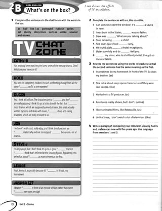 What'sonthebox?
can dtscws the effectt
of 'M on chLldrew.
1 Completethesentencesinthechatforumwiththewordsin
thebox.
Comptetethesentenceswithos,likeorunlike.
I Cansomeoneopenthewindow?lt's- a sauna
inhere!
2 |wasbornintheStates, wasmyfather.
3 Davewas-, 'Whatareyoutalkingabout?'
4 Stopbehaving a chitd!
5 Shelovesspicyfood- curry.
5 Hefoundaiob- a hotelreceptionist.
7 Listencarefullyanddo I tetlyou.
8 - mysister,whoisa briltiantpianist,I'vegotno
musicaltalent.
Rewritethesentencesusingthewordsin bracketssothat
thesecondsentencehasthesamemeaningasthefirst.
1 | sometimesdomyhomeworkinfrontofthery.Sodoes
mybrother.(as)
Shetatksaboutsoapoperacharactersasiftheywere
realpeopte.(tike)
3 Herfather'saTVproducer.(as)
4 Katelovesrealityshows,butI don't.(unlike)
5 | loveanimatedfilms,tikeRotatouille.(as)
6 UntikeSteve,I don'twatcha lotoftelevision.(tike)
Writea paragraphcomparingyourtelevisionviewinghabits
andpreferencesnowwithfiveyearsago.Uselanguage
fromexercises1 and3.
4
Hasanybodybeenwatchingthelatestseriesoftheteenagedrama,Skfii?
Whatarevourviewsonit?
Youbetll'mcompletelyhooked.lt'ssucharefreshingchangefromallthe
otherr- onTVatthemomentl
Yes.Ithinkit'sbrilliant.Ihecharactersares02- andthe3
arereallygripping.Ithinkit'sgotalottod0withthefactthat4
m0$dramaswhicharesupposedlyaimedatteens,thisonesactually
writtenbyteensanddealswithissues,5- drugsandeating
disorders,whicharereallyrelevanttous.
Ireckonit'sreallycool,reallyedgy,andIthinkthecharactersare
6-realisticallyandnotstereotyped7- theyareinalotof
dramas.
l'menjoyingit,butIdon'tthinkit'squiteasgoodE-the first
.lthinkthat'sreflectedintheviewingfigures.Apparently,this
serieshasabout' asmanyviewersasthefirst.
Yeah,lovingit,especiallybecauseit's11- inBristol,my
hometown!
l'dratherl2
1l
infrontofanepisodeofSkrnsratherthansome
rom-comanyday!
Unit2 . Stories
 