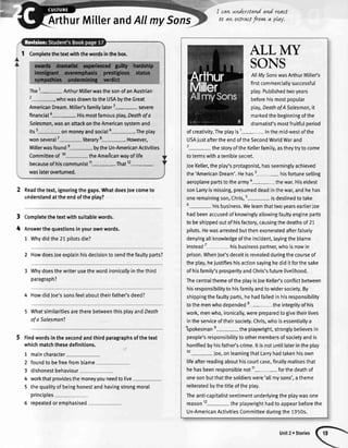 ArthurMillerandAllmvSons
I cawundersto{ndand react
to avtextractfrorw a play.
3
4
1 Comptetethetextwiththewordsinthebox.
The1- ArthurMitlerwasthesonofanAustrian
whowasdrawntotheUSAbvtheGreat
AmericanDream.Milte/sfamilylater3- severe
financial4-. Hismostfamousplay,Deothofa
Salesman,wasanattackontheAmericansystemand
its5- onmoneyandsocial6-.The ptay
wonseveral7
-literary
8-. However,
Millerwasfounde- bytheUn-AmericanActivities
Committeeof 10- theAmeiicanwayoflife
becauseofhiscommunist11-. That12-
waslateroverturned.
Readthetext,ignoringthegaps.WhatdoesJoecometo
understandattheendoftheptay?
Completethetextwithsuitablewords.
Answerthequestionsinyourownwords.
1 Whydidthe21pitotsdie?
2 HowdoesJoeexplainhisdecisiontosendthefaultyparts?
Whydoesthewriterusethewordironicallyinthethird
paragraph?
4 HowdidJoe'ssonsfeelabouttheirfather'sdeed?
WhatsimilaritiesaretherebetweenthisptayandDeoth
ofaSalesman?
Findwordsinthesecondandthirdparagraphsofthetext
whichmatchthesedefinitions.
1
2
3
4
5
maincharacter
foundto befreefromblame
dishonestbehaviour
workthatprovidesthemoneyyouneedtolive
thequalityofbeinghonestandhavingstrongmoral
principles
repeatedoremphasised
ALL IvtY
SONS
AIIMySonswasArthurMille/s
firstcommerciallysuccessful
ptay.Publishedtwoyears
beforehismostpopular
play,DeathofASalesman,it
markedthebeginningofthe
dramatist'smostfruitfulperiod
ofcreativity.Theplayis1- inthemid-westofthe
USAiustaftertheendoftheSecondWorldWarand
2- thestoryoftheKellerfamity,astheytrytocome
totermswithateniblesecret.
JoeKeller,theplay'sprotagonist,hasseeminglyachieved
the'AmericanDream'.Hehas3-his fortunesetling
aeroplanepartstothearmyo-the war.Hiseldest
sonLarryismissing,presumeddeadinthewar,andhehas
oneremainingson,Chris,5- isdestinedtotake
6- hisbusiness.Welearnthattwoyearseartier,|oe
hadbeenaccusedofknowinglyallowingfaultyengineparts
tobeshippedoutofhisfactory,causingthedeathsof21
pilots.Hewasarrestedbutthenexoneratedafterfalsely
denyingallknowledgeoftheincident,layingtheblame
instead7
- hisbusinesspartner,whoisnowin
prison.WhenJoe'sdeceitisrevealedduringthecourseof
theptay,hejustifieshisactionsayinghediditforthesake
ofhisfamily'sprosperityandChris'sfuturelivelihood.
ThecentralthemeoftheptayisJoeKeller'sconflictbetween
hisresponsibilitytohisfamilyandtowidersociety.By
shippingthefaultyparts,hehadfaitedinhisresponsibility
tothemenwhodepended8- theintegrityofhis
work,menwho,ironically,werepreparedtogivetheirlives
intheserviceoftheirsociety.Chris,whoisessentiallya
-spokesmane- theptaywright,stronglybelievesin
people'sresponsibilitytoothermembersofsocietyandis
honifiedbyhisfather'scrime.ltisnotuntillaterintheplay
10-
Joe,onlearningthatLarryhadtakenhisown
lifeafterreadingabouthiscourtcase,finallyrealisesthat
hehasbeenresponsiblenot11- forthedeathof
onesonbutthatthesoldierswere'al[mysons',atheme
reiteratedbythetitteoftheptay.
Theanti-capitalistsentimentunderlyingtheptaywasone
reason12-the ptaywrighthadtoappearbeforethe
Un-AmericanActivitiesCommitteeduringthe1950s.
Unit2r Stories
 