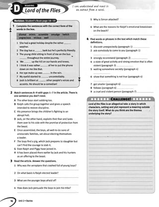 Lordofthe Flies
t0cawunderstandand react
aw utract frovwa wvel.
4
5 WhyisSimonattacked?
WhatarethereasonsforRalph'semotionalbreakdown
onthebeach?
Findwordsorphrasesinthetextwhichmatchthese
definitions.
1 discoverunexpectedly(paragraph1)
2 asksomebodytocometoyou(paragraph1)
stronglyrecommend(paragraph2)
a stateofgreatactivityandstrongemotionthatisoften
violent(paragraph3)
5 waitingsomewheresecretly(paragraph4)
6 showthatsomethingisnottrue(paragraph4)
gotsmaller(paragraph6)
follows(paragraph5)
a cruelandviolentperson(paragraph7)
3
4
7
8
9MatchsentencesA-Hwithgaps1-7 inthearticle.Thereis
onesentenceyoudon'tneed.
A Theotherboysstartsobbingtoo.
B Ralphcallsthegrouptogetherandgivesa speech
intendedto restoredisciptine.
C Hispresencebringsthechildren'sfightingtoan
abrupthalt.
D Jack,ontheotherhand,exploitstheirfearandlures
themoverto hissidewiththepromiseofprotectionfrom
thebeast.
E Onceassembted,theboys,allwell-to-dosonsof
aristocraticfamilies,setaboutelectingthemselves
a leader.
F Theboysfinda pig,whichJackpreparesto slaughterbut
can'tfindthecouragetostabit.
G EvenRalphandPiggyhavejoinedin.
H lthasbeenplacedthereearlierbyJackandhishunters
asanofferingtothebeast.
Readthearticte.Answerthequestions.
1 Whywastheaeroplanethatcrashedfutlofyoungboys?
2 OnwhatbasisisRalphelectedleader?
3 Whataretheyoungerboysafraidof?
4 HowdoesJackpersuadetheboystojoinhistribe?
Completethesentenceswiththecorrectformofthe
wordsinthebox.
Shehadagreatholidaydespitetherather-
weather.
Thedoghasa- barkbuthe'sperfectlyfriendty.
Theyoungchildsittinginfrontofmeonthebus
- throughouttheentirejourney
We- upthehittonourhandsandknees.
Ithinkitwasrather- ofhertoputthephone
downonmelikethat.
Hereyemake-upwas- intherain.
Myeyelidstartedto- uncontrollably.
Joshisbriltiantat- otherpeople'svoicesand
accents.Heshouldbeacomedian!
LordoftheFliesisanallegoricaltale:astoryinwhich
characters,settingandplotrepresenta meaningoutside
thestoryitself.Whatdoyouthinkarethethemes
underlyingthestory?
Unit2 r Stories
 