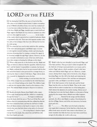 LORD oFrHEF'I,IES
I S.t cluring the Cold War, the story of fuird ol'the Flies
takes place on an isolated tropical island. A plane evacuatinga
group of British schoolboys frorn a war zone has crashed and
it soon lrccornes evident that there iue no adult sun'ivors. Two
ol'thc boys, Ralph and Piggy,stumble upon a conch shell and
Pigg' suggeststJratRalph use it asa hom to summon any other
sun'ivors rl,ho might be nearby. 1 As the holcler
ol'tlte conch, which is perceived asa syrnbol of authoriry, Ralph
is appointed to this role. Their new chiefappoints iurother older
lxrl',Jack, to lrc in chargeof the boys rvlxr u,ill hunt for Ibod lirr
tlrc entiregroup.
@ Rr. a tiure the boys revel in their adult-liee lil'e, splashing
itr the water and playing garnesuntil Ralph urges everyone
to rr'ork togedrer towards buikling a shelter and attracting dre
attentiou of passingships by creating a constant fire sigral, lit
lx'fcrcussing sunlight through Piggy'sglasses.How.ever,the fire
gctscorrstiurtlvoverlooked assome o[the boys,led byJack,
lbcus t]reir energy on hunting the wild pigs on the island.
@ Ut"" a ship passesby on the horizon one day, Ralph iurd
I'ig6n'are furious to discover that the signiil fire, which has been
Iack's and the hunters' responsibility to maintain, has burned
out. Ralph cor.rfronts.fack, but he hasjust returned q'ith his hrst
kill, ;urd all the hunters seem possessedby a strangefrenz.v,re-
enacting the chasein a kind of wild dance. Piggycriticises.fack,
n lto responds by slapping hirn acrossthe [ace.
@ ' At the rneeting, it soon becomes clear that
sorne of the younger boys are troubled by the belief that there
is sorne sort of beastlurking on the island. The children begin
to split into two separatetribes, based on the existence of the
lleast.'l'he rational Ralph attempts to disprove its existence.
3
@ Str,rtrJvafterwards, Simon, from Ralph's tribe, comes
acrossa pig's head buzzing with flies, whilst he is wandering
tlrr<>ughthe forest. 4
He begins to hallucinate
about the head, which he seesas'The l-ord of the Flies', and
believes that it is communicating with him, telling him that the
lxrvs have created the beast,and that the real beastis inside
thenr all. Simon returns to the beach to report to the others
u'hat he has seen,but finds them in the midst of a lienzied
litual f'east.5
On seeingSimon's shadowyfigure
ernerge fiorn the jungle, they attack him and kill him with
their bare hands and teeth.
lQl Ralph's tribe has now du'indleclto just hinrselt, Piggy,and
twins Sarnand Eric. They go toJack's tribal stronghold with
the dual airn of tr_vingto persuade.]ack to see reas<>nand to
retrieve Pigg-v'sglasses,which rnernbers of.fack's tribe have
stolen and without which Piggl' can't see. Hou'ever, a battle
ensues,during which a large rock is thrown by a bo1',Roger,
knocking Piggy over the cliff to his death and shattering the
conch into rnillions of pieces.Eric and Sam are kidnapped
into.fack's tribe, and Ralph is n<>wleft by himself.
E ttr the final sequenceof the book,.fack and his friend
Roger lead the tribe on a hunt for Ralph. They set the entire
island on lire in order to smoke hirn out of his hiding place,
which attractsthe attention of a nearby wzrship, Driven out of
the hrning forest onto the beach, Ralph is on tJrepoint of being
attacked by the savageswhen a British naval offrcer appears.
E
5
Stunned by the savageand bloorlthirsty
spectacle,the officer asksRalph to explain. Overwhelmed by
the loss of Piggy,Sirnon, and of his own innocence, he breaks
down and cries.
E
7
The officer hrrns his back so that they
may regain their composure. In the hnal line of the book, the
ofticer looks out to seaat his 'trim cruiser in the distance', an
ironic reminder that while the boys may have been savedfrom
savageryby the adults, the world is still at war.
 