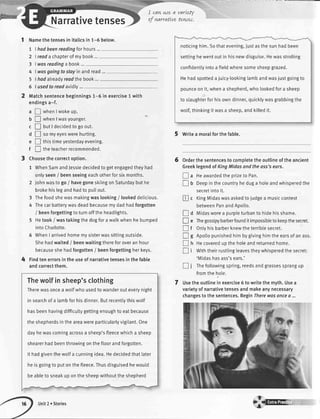 -
@
Narrativetenses
1 Namethetensesin italicsin 1-5 below.
7
2
3
4
5
6
I had beenreodingfor hours...
I reada chapterof mybook...
I wasreadinga book ...
I wosgoing to stoy in and read...
I had atreadyreadthe book...
I usedtoreadavidly...
Matchsentencebeginnings1-6 in exercise1 with
endingsa-f.
a I whenIwokeup.
b !whenlwasyounger.
c f, UutI decidedtogoout.
d ! somyeyeswerehurting.
e f tnistimeyesterdayevening.
f ! tneteacherrecommended.
Choosethecorrectoption.
1 WhenSamandJessiedecidedtogetengagedtheyhad
onlyseen/ beenseeingeachotherforsixmonths.
2 ,|ohnwastogo/ havegoneskiingonSaturdaybuthe
brokehislegandhadtopullout.
3 Thefoodshewasmakingwaslooking/ lookeddelicious.
4 Thecarbatterywasdeadbecausemydadhadforgotten
/ beenforgettingtoturnofftheheadtights.
5 Hetook/ wastakingthedogforawalkwhenhebumped
intoCharlotte.
6 WhenI arrivedhomemysisterwassittingoutside.
Shehadwaited/ beenwaitingthereforoveranhour
becauseshehadforgotten/ beenforgettingherkeys.
Findtenerrorsintheuseofnarrativetensesinthefabte
andcorrectthem.
Thewolfinsheep'sclothing
Therewasoncea wolfwho usedto wanderouteverynight
in searchof a lambforhisdinner.Butrecentlythiswolf
hasbeenhavingdifficuttygettingenoughto eatbecause
the shepherdsin the areawereparticularlyvigilant.One
dayhewascomingacrossa sheep'sfleecewhicha sheep
shearerhadbeenthrowingonthefloorandforgotten.
It hadgiventhewolfa cunningidea.Hedecidedthatlater
he isgoingto putonthefleece.Thusdisguisedhewould
beableto sneakup onthesheepwithouttheshepherd
noticinghim.Sothatevening,iustasthesunhadbeen
settinghewentoutin hisnewdisguise.Hewasstrolling
confidentlyintoa fieldwheresomesheepgrazed.
Hehadspotteda juicy-tookinglambandwaslustgoingto
pounceon it,whena shepherd,who lookedfora sheep
to slaughterforhisowndinner,quicklywasgrabbingthe
wotf,thinkingit wasa sheep,andkitledit.
5 Writea moralforthefable.
Orderthesentencestocompletetheoutlineoftheancient
GreeklegendofKingMidasandtheoss'sears.
! a HeawardedtheprizetoPan.
! U Oeepinthecountryheduga holeandwhisperedthe
secretintoit.
I c KingMidaswasaskedtojudgea musiccontest
betweenPanandApollo.
! a miOasworea purpleturbantohidehisshame.
! e Thegossipybarberfounditimpossibtetokeepthesecret.
I f Ontyhisbarberknewtheterriblesecret.
! g Apotlopunishedhimbygivinghimtheearsofanass.
! tr Hecovereduptheholeandreturnedhome.
! i Withtheirrustlingleavestheywhisperedthesecret:
'Midashasass'sears.'
tr i Thefoltowingspring,reedsandgrassessprangup
fromthehole.
Usetheoutlineinexercise6 towritethemyth.Usea
varietyofnarrativetensesandmakeanynecessary
changestothesentences.BeginTherewasonceo ...
I can we a varLef
of narcatLvetewes.
6
4
7
Unit2 . Stories
{c r;.,.,
 