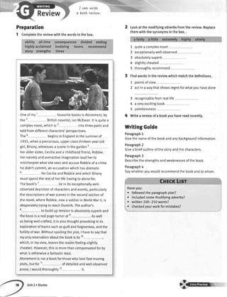 Review
I cqvL
a book
wrtte
revLew.
Preparation
1 Completethereviewwiththewordsinthebox.
Oneofmy1 favouritebooksisAtonement,by
the2 Britishnovelist,lanMcEwan.ltisquitea
complexnovel,whichis3 intothreepartsand
toldfromdifferentcharacters'perspectives.
Thea beginsinEnglandinthesummerof
1935,whena precocious,upper-classthirteen-year-otd
girt,Briony,witnessesa sceneinthegarden5
heroldersister,Ceciliaanda childhoodfriend,Robbie.
Hernaivetyandoveractiveimaginationleadherto
misinterpretwhatsheseesandaccuseRobbieofa crime
hedidn'tcommit,anaccusationwhichhasdramatic
o forCecitiaandRobbieandwhichBriony
mustspendtherestofherlifehavingtoatonefor.
Thebook's7 liein itsexceptionallywett-
observeddepictionofcharactersandevents,particularly
thedescriptionsofwarscenesinthesecondsectionof
thenove[,whereRobbie,nowa soldierinWorldWarll,is
desperatelytryingto reachDunkirk.Theauthor's
8 to builduptensionisabsotutelysuperband
thebookisa realpage-turnerate . Aswe[[
asbeingwell-crafted,it isalsothought-provokingin its
explorationoftopicssuchasguiltandforgiveness,andthe
futilityofwar.Withoutspoilingtheptot,I havetosaythat
myontyreservationaboutthebookisits10
which,in myview,leavesthereaderfeetingstightly
cheated.However,thisismorethancompensatedforby
whatisotherwiseafantasticread.
Atonementisnota bookforthosewholovefast-moving
plots,butfor11 ofdetailedandwetl-observed
prose,I wouldthoroughty12 it.
2 Lookatthemodifyingadverbsfromthereview.Replace
themwiththesynonymsinthebox..
7
2
3
4
5
quitea complexnovel
exceptionaItywell-observed
absolutetysuperb
stightlycheated
thoroughlyrecommend
Findwordsinthereviewwhichmatchthedefinitions.
1 pointsofview
2 actinawaythatshowsregretforwhatyouhavedone
3 recognisablefromreallife
4 averyexcitingbook
5 oointlessness
4 Writea reviewofa bookyouhavereadrecently.
WritingGuide
Paragraph1
Givethenameofthebookandanybackgroundinformation.
Paragraph2
Givea briefoutlineofthestoryandthecharacters.
Paragraph3
Describethestrengthsandweaknessesofthebook.
Paragraph4
Saywhetheryouwouldrecommendthebookandtowhom.
I . followedtheparagraphptan?
i . inctudedsomerfrodifyingadverbs?
i
. written2OO-250words?
 ' .h..k.d yourworkformistakes?
Unit2 r Stories
 