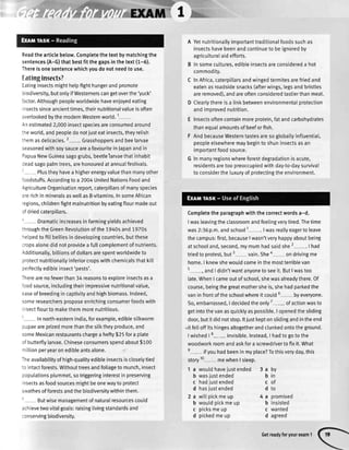 Readthearticlebelow.Completethetextbymatchingthe
sentences(A-G)thatbestfitthegapsinthetext(1-5).
Thereisonesentencewhichyoudonotneedtouse.
tatinginsects?
Eatinginsectsmighthetpfighthungerandpromote
:iodiversity,butonlyifWesternerscangetoverthe'yuck'
ractor.Althoughpeopleworldwidehaveenioyedeating
insectssinceancienttimes,theirnutritionalvalueisoften
cvertookedbythe modernWesternworld.1
Anestimated2,000insectspeciesareconsumedaround
:heworld,andpeopledo notjusteatinsects,theyretish
:hemasdelicacies.2- Grasshoppersandbeelarvae
seasonedwithsoysaucearea favouriteinJapanandin
DapuaNewGuineasagogrubs,beetlelarvaethatinhabit
3eadsagopalmtrees,arehonouredat annualfestivats.
' Plustheyhavea higherenergyvaluethanmanyother
'oodstuffs.Accordingto a 2004UnitedNationsFoodand
AgricultureOrganisationrepoft,caterpillarsof manyspecies
arerichin mineralsaswelIasB-vitamins.InsomeAfrican
'egions,childrenfightmalnutritionbyeatingflourmadeout
cfdriedcateroillars.
- Dramaticincreasesin farmingyieldsachieved
:hroughtheGreenRevolutionofthe 1940sand1970s
relpedto fittbetliesin developingcountries,butthese
:ropsalonedid notprovidea fullcomplementof nutrients.
Additionalty,biltionsof dollarsarespentworldwideto
3rotectnutritionatlyinferiorcropswithchemicalsthatkitt
rerfectlyedibleinsect'pests'.
-herearenofewerthan34 reasonsto exploreinsectsasa
roodsource,includingtheirimpressivenutritionalvalue,
easeof breedingin captivityandhighbiomass.Indeed,
someresearchersproposeenrichingconsumerfoodswith
rsectflourto makethemmorenutritious.
' In north-easternIndia,forexample,ediblesilkworm
oupaeareprizedmorethanthesitktheyproduce,and
someMexicanrestaurantschargea hefty$25fora plate
cf butterflylarvae.Chineseconsumersspendabout$100
n illionperyearonedibleantsalone.
Theavailabilityof high-qualityedibleinsectsiscloselytied
:o intactforests.Withouttreesandfoliageto munch,insect
copulationsplummet,sotriggeringinterestin preserving
insectsasfoodsourcesmightbeonewayto protect
sivathesof forestsandthe biodiversitywithinthem.
' Butwisemanagementof naturalresourcescould
achievetwovitalgoals:raisinglivingstandardsand
:onservingbiodiversity.
A Yetnutritionallyimportanttraditionalfoodssuchas
insectshavebeenandcontinueto beignoredby
agriculturaI aid efforts.
B In somecultures,edibleinsectsareconsidereda hot
commodity.
C InAfrica,caterpillarsandwingedtermitesarefriedand
eatenasroadsidesnacks(afterwings,legsandbristles
areremoved),andareoftenconsideredtastierthanmeat.
D Cteartythereisa linkbetweenenvironmentaIprotection
andimorovednutrition.
E Insectsoftencontainmoreprotein,fatandcarbohydrates
thanequalamountsof beeforfish.
F AndbecauseWesterntastesareso globattyinfluential,
peopleelsewheremaybeginto shuninsectsasan
importantfoodsource.
G In manyregionswhereforestdegradationis acute,
residentsaretoo preoccupiedwithday-to-daysurvival
to considertheluxuryof protectingtheenvironment.
Completethe paragraphwith the correctwordsa-d.
Iwasleavingtheclassroomandfeelingverytired.Thetime
was2:36p.m.andschool1 . I wasreallyeagerto leave
thecampus:first,becauseI wasn'tveryhappyaboutbeing
at schooland,second,mymumhadsaidshe2 . I had
triedto protest,but3 vain.Sheo on drivingme
home.I knewshewouldcomeinthemostterriblevan
t
, andI didn'twantanyoneto seeit.ButI wastoo
late.WhenI cameoutof school,shewasalreadythere.Of
course,beingthegreatmothersheis,shehadparkedthe
vanin frontofthe schoolwhereit could6 byeveryone.
So,embarrassed,I decidedtheonly7-- ofactionwasto
getintothevanasquicktyaspossible.I openedthesliding
door,butit didnotstop.ltiustkeptonstidingandintheend
,itfetloffitshingesaltogetherandclunkedontotheground.
I wished| 8-- invisible.Instead,I hadto goto the
woodworkroomandaskfora screwdriverto fixit.What
e
- ifyouhadbeenin myplace?Tothisveryday,this
story10 mewhenI steep.
1 a wouldhaveiustended 3 a
b was.justended b
c hadiustended c
d hasjustended d
2 a wittpickmeup 4 a
b woutdpickmeup b
c picksmeup c
d pickedmeup d
Dy
tn
of
to
promised
insisted
wanted
agreed
Getreadyforyourexam1
 