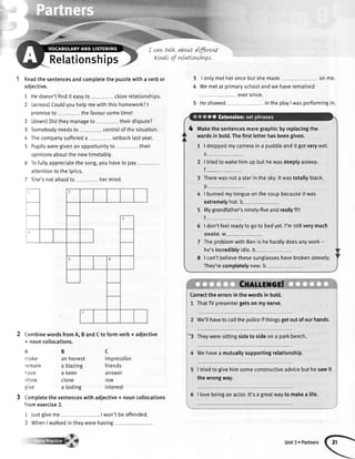 'l{w,*
B
an honest
a blazing
a Keen
ctose
a Iasting
3 Comptetethesentenceswith
I cantaLkaboutdffireW
ktndsof relattowLtLps.
Relationships
Readthesentencesandcompletethepuzzlewithaverbor
adiective.
'1
z
Hedoesn'tfindit easyto closerelationships.
(across)Couldyouhelpmewiththishomework?|
promiseto - thefavoursometimel
(down)Didtheymanageto theirdispute?
Somebodyneedsto controlof thesituation.
Thecompanysuffereda - setbacklastyear.
Pupilsweregivenan opportunityto their
opinionsaboutthe newtimetab[9.
Tofuttyappreciatethesong,youhaveto pay
attentionto the lyrics.
She'snotafraidto -, hermind.
z
3
4
q
CombinewordsfromA, B andCto formverb+ adjective
+ nouncollocations.
fromexercise2.
1 Justgiveme . I won'tbeoffended.
2 WhenI walkedin theywerehaving
3
4
I ontymetheroncebutshemade
Wemetat primaryschoolandwe
eversince.
5 Heshowed intheplayIwasperformingin.
],.,,]:,,,,,:i:,,r,]],,CXAtimGil
Correcttheerrorsinthewordsinbold.
1 Thatrypresentergetsonmynerve.
2 We'tlhavetocallthepoticeifthingsgetoutofourhands.
''3 Theyweresittingsidetosideona parkbench.
4 Wehavea mutuallysupportingrelationship.
I triedto givehim someconstructiveadvicebut hesawit
the wrongway.
5 | lovebeingan actor.lt'sa greatwayto makea life.
on me.
haveremained
--t,^td Nc
remaln
nave
show
grve
c
impression
friends
answer
row
interest
adjective+ nouncollocations
Makethesentencesmoregraphicbyreplacingthe
wordsinbold.Thefirstletterhasbeengiven.
1 | droppedmycameraina puddleanditgotverywet.
S
2 | triedtowakehimupbuthewasdeeptyasleep.
f_
3 Therewasnota starinthesky.ltwastotallyblack.
o
4 | burnedmytongueonthesoupbecauseitwas
extremelyhot.b
5 Mygrandfather'sninety-fiveandreallyfit!
6 | don'tfeeIreadytogotobedyet.I'mstillverymuch
AWAKC.W
7 TheproblemwithBenis hehardlydoesanywork-
he'sincrediblyidte.b
8 | can'tbelievethesesunglasseshavebrokenalready.
They'recompletelynew.b
Unit3 . Partners
 