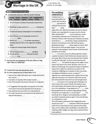 t
1 Completethesentenceswiththewordsinthebox.
7 87o/oofwomencontributefinanciallytowardstheir
Weddingsusuallyconsistofa- followedby
a_.
Couplesareoptingincreasinglyfornon-traditional
Aboutfivepercentofpeoplegetmarriedina
- office.
Womenare- tosacrificespendingon
weddingcakestohaveamoree{pensivewedding
dress.
Couplesarewaitinglongerbeforetyingthe
39%ofcoupleshavea- wedding.
Tenpercentof- helppayfortheir
- ring.
Readthefirsttwoparagraphsofthetext.Whatisa 'hag
night'?Whyisit calledthat?
Completethetextwithappropriatewords.
Arethesesentencestrueorfalse?WriteTorF.
1 Stagandhennightstakeplaceovera longerperiodthan
theyusedto.-
2 Hagnightsarepopularwithyoungercouples.-
3 Mostofthepeopleinterviewedhadbeentoa hagparty.
Itissuggestedthathagnightsarepopularasthebride-
to-bedoesn'twantto beseparatedfromthegroom.-
Hagweekendsarelessactivethanstagweekends.-
Thepublichasbecomeaccustomedtothebehaviourof
stagandhengroups.-
I cawexpressrwy
opLwowowrnarrLage.
MarriageintheUK
Pre-wedding
celebrations
ln Britainthereis a
long-heldtraditionfor
coupleswhoareabout
1- getmarriedto
celebratetheirlastfew
days2 being
singlewithahennightforthebride-to-beandherfemale
friends,andastagnightforthegroomandhisfriends.
Oftencharacterised3- raucousbehaviour,these
pre-weddingcetebrationshavedevelopedintoafull
weekendofrevelry,withmanygroupsheadingto European
destinationsa- Amsterdam,PragueandBarcelona.
However,inthelastyearanda halftherehasbeena
growingtrendaway5- thesesingle-sexevents.With
theexceptionoftheyoungestcouples,manyarenow
optingformixedoutingstowhichfriendsofboththebride
andgroomareinvited.
5- toa recentsurveyof4,000youngBritishadults,
aquarterofpeopleintheirthirtieshavealreadybeentoa
iointparty.Mostofthosewhohadattendedthemclaimed
topreferthe'hagnight',astheseeventshavebecome
known,7
-the traditionalstagandhennights.Venue
ownersalsowelcomethetrend.Recently,citiessuchas
DublinandEdinburghhavepointedthefingerattraditional
stagandhennightsforasignificantescalationinthe
incidencesoffightingandvandalismintheircitycentres.
CarryMarlowofRedtownLeisure,acompany8-
organisespre-nuptialentertainment,explainsthatonhag
nightstheemphasisisonfriendshipratherthanexcess.
Shebelievesthatthenewtrendhasbeenbroughtabout
e
- anincreaseintheaverageageofmarriage.Asa
result,manyofthecoupte'sfriendsarealreadyinlong-
termrelationshipswithpartnerswhoareequallykeento
joininthecelebrations.Ahagweekendisa10- more
velaxingaffairthanthetraditionalstagweekend.During
thedaythemenmighttakeina roundofgolf11- the
womengoofftoindulgeinsomepamperingata health
spabeforeeverybodymeetsupagainintheeveningtogo
toa restaurantoraclub.
Thisshifttowardscelebrationsthatintegratethesexes
shoutdalsocome12- awelcomereliefforthegeneral
publicwhoarebecomingeverlesstolerantoftherowdy
stag-andhen-nightcrowds,identifiabteamileoffbytheir
matchingoutfits,badgesandwigs,thatinvadetheirtowns
everyweekend.
7
8
3
I
5
5
Unit3 ePartners
 