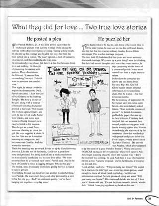 Whatthggdidfor lov9,...Twotrug,lovgstorigs
He posteda plea Hepuzzledher
por Patrick Moberg, 21, it was love at first sight when he
I exchangedglanceswith a pretty woman while taking the
subwayto Brooklyn one Sundayevening.Taking a deepbreath,
he plucked up his courageand headedher way. Justthen the
train pulled into a station.The doorsopened,a rush of humanity
srvarmedin, andthen suddenly,shewas gone.
He consideredgiving chase,but there'sa fine line betweenblind
love and stalking.He thought
of plasteringthe stationwith
posters.Then a brainstorm:
the Internet.'It seemedless
encroaching,'hesays.'I didn't
 ant to punctureher comfort
zone.'
That night, he setup a website:
n1girlofmydreams.com.On it,
Patrickdeclared,'I Saw the Girl
of My Dreamson the Subway
Tonight.'He drew a picture of
the girl, along with a portrait
of himselfwith thisdisclaimer
pointedat his head:'Not insane.'
The websitespreadvirally, and
soonhe had lots of leads.Some
s-erecranks,and somewere
omen offering themselvesin
!-asehe failed in his mission.
Then he got an e-mail from
someoneclaiming to know the
girl. He even supplieda photo.It
s asher.Shewas anAustralian
interningat a magazine,and
her namewas Camille.And she
$'anted to meet too.
Their first meetingwas awkward. It was set upby Good Morning
Arnerica. Like the rest of the media, GMA saw a great love
story andpounced.But being suckedinto a mediamaelstrom
isn't necessarilyconduciveto a nascentlove affair. 'We were
uncertainhow to act aroundeachother,'Patrick said.And in the
back of Camille's mind, a naggingthought:Who is this guy?
The media circuseventuallymoved on, giving the two a chance
to talk in private.
'Everything I found out abouther was anotherwonderful thing,'
saysPatrick.Shewas smart,funny and a big personality,a nice
fit for this shy guy. 'And,'he continuesquietly, 'we've been
hangingout togetherevery day since.'
"-flric
Egmontknew he hadto calm down or he would blow it.
I f If he didn't relax,he was sureto clue his girlfriend,Jennie,
into the fact that this was no ordinary SundayBoston Globe
newspaper.This was his marriage proposal.
The two, both29, had datedfor four yearsand never seriously
discussedmarriage.Why messup a goodthing?went thethinking.
But Aric hadsecondthoughts.And sincethey werefanatics,he
says,proposingvia the boxesof
a crosswordpuzzle'was a more
natural idea than it might seemto
others.'
So lastJunehe contactedthe
Globe andtold them about
his idea.They bit. Aric fed
Globe pttzzlewriters personal
information to be turned into
clues,thenhe waited...for four
torturous months.
On the morning of September23,
having not slept the entire night
before,Aric nonchalantly asked
Jennie,'Want to do thecrossword
puzzle?'He bolteddownstairs,
grabbedthe paper,then ran up
to their bedroom. Climbing back
into bed, the two assumedtheir
normalpuzzle-solvingpose,with
Jennieleaningagainsthim. Almost
immediately, shewas struck by the
numberof cluesthatmatchedup
with people and placesin her life.
For example,twenty acrossasked:
'Lover of Theseus.'The answer
wasAriadne, which also happened
to b_ethe nameof a good friend of Jennie's.Ninety-one across:
'NASCAR racingcar driverAlmirola,'whose first nameis Aric.
Aric beganscanningaheadto where the big clue was. 'I knew
themomentwascoming,'he said.And thereit was.Onehundred
elevenacross:'Genericproposal.'Cleveqhe thought,a wordplay
on JenandAric.
'Look at that,'saidAric. 'Will you marry me, Jennie?'Hewaited
for a reaction. He didn't get one. Jennieis a smartperson,smart
enoughto know all aboutGreek mythology, but this was
information overload. SoAric produced a ring and asked'Will
you marry me, Jennie?'After tearsand shrieksand lots of 'I love
you's,'Jenniesaidyes.'I'm not themostromanticperson,'admits
Aric. 'I think I wasplaying abovemy headon this one.'
T SrwrneGtPtoF rql DBEAI6
TS tAE sutWAYToNlcrHT+
ol $lu#-
uuLiJ tL@!'"h
{lr|F J r***-i
 