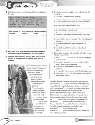 Verbpatterns
1 Writetheseverbsandverbalphrasesinthecorrectplacein
thetable.
Lookattheverbsincolumnthree.Underlinethosewhose
meaningchangesdependingontheformthatfollowsit.
Completethetextwiththeinfinitive,baseform(infinitive
withoutfo),pastparticipleor-ingformoftheverbsin
brackets.
I cqwwe a varLef
of verb patterw.
4 Rewritethesentencesusingtheverbsinbracketsinthe
correctform.
1 Shedoesn'tsmokeanymore.(giveup)
2 DoyouknowKaren'se-mail,byanychance?(happen)
3 Hedidn'tbreaktheworldrecord.(fail)
4 | thinkfie'sfeelingbetter.(seem)
He
5 | don'tthinkthey'ttarrivebeforemidnight.(anticipate)
6 lt lookstiketheroofwasdamagedinthestorm.(appear)
Theroof
7 Heshouldn'tbeallowedtogetawaywithit.(tet)
We
8 SomebodystoleMike'swalletyesterday.(have)
Mike
5 Completethesentenceswithasuitableverbinthecorrect
activeorpassiveform.
1 |tried itoffandonbutI stillcouldn'tgetthe
printertowork.
2 Shedoesn'tappreciate whattodo.She
prefersdoingthingsherownway.
3 Ohno!|thinkthishomeworkwasmeant- in
2
verbsfollowedby
-ingform
verbsfollowedby
infinitive
verbsfollowedby
either
Oneofthemostfamousfictional
duosinhistoryisthedetective
SherlockHotmesandhis
assistantDrWatson.
Theymadea perfect
partnership.ltwas
. Watson'smedical
knowledgethatoften
allowedthe great
detective
1- (come)to
someof hislogical
conclusions.Watson
occasionallytried
2- (solve)crimes
himselfbutfailed
3- (do)so since
helackedHolmes'
acutepowers
ofobservation
anddeductive
reasoning.
ThecharacterswerecreatedbyArthurConanDoylewhohad
originaltychosen4 ' (become)adoctor.Hedidn'tmanage
s- (attract)manyclients,sousedtospendmanyhours
in hisemptysurgery6- (create)thecharactersthatwere
soontobecomesopopularthatthepublicrefused7-
(betieve)theyweren'trealpeopte.Lettersaddressedto
'SherlockHolmes,ConsultingDetective'arriveddailyattheir
fictionaIaddressinBakerStreetandScotlandYard,asking
him8- (takeon)realcases.Eventua[ty,Doylebecame
fedupwithe-(write) aboutHolmessohedecided
10- (have)himtt- (kill)offinoneofthestories.
ThepublicwereoutragedandeventuallyDoytewas
persuaded12- (bring)himbacktolife.
Hewenton13- (write)morebooksincludingthefamous
HoundoftheBoskervilles.
yesterday.
4 Hepretendednot- meandwalkstraightpast.
5 | remembet- toeatliverwhenIwasyounger
eventhoughI hatedit.
Unit3 r Partners
 