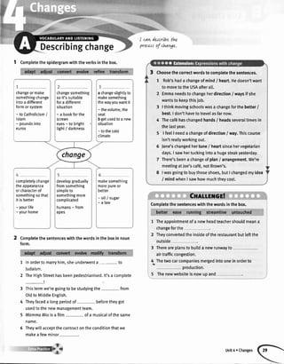 Describingchange
I cavLdercrtbethz
procersof chavge.
1 Completethespidergramwiththeverbsinthebox.
Completethesentenceswiththewordsintheboxin noun
form.
1 Inorderto marryhim,sheunderwenta- to
Judaism.
2 TheHighStreethasbeenpedestrianised.lt'sa complete
_!
3 Thistermwe'regoingto bestudyingthe- from
OldtoMiddleEngtish.
4 Theyfaceda longperiodof- beforetheygot
usedtothenewmanagementteam.
5 MammaMiaisafilm- ofa musicalofthesame
name.
5 Theywillacceptthecontractontheconditionthatwe
makea fewminor-.
1 Theappointmentofa newheadteachershouldmeana
changeforthe
2 Theyconvertedtheinsideoftherestaurantbutleftthe
outside
3 Thereareplansto builda newrunwayto
airtrafficcongestion.
4. Thetwocarcompaniesmergedintooneinorderto
production.
5 Thenewwebsiteisnowupand
Choosethecorrectwordstocompletethesentences.
1 Rob'shada changeofmind/ heart.Hedoesn'twant
to movetotheUSAafterall.
2 Emmaneedstochangeherdirection/ waysif she
wantsto keepthisjob.
3 |thinkmovingschoolswasachangeforthebetter/
best.I don'thavetotravelasfarnow.
4 Thecaf6haschangedhands/ headsseveraltimesin
thelastyear.
5 | feelI needa changeofdirection/ way.Thiscourse
isn'treallyworkingout.
6 Jane'schangedhertune/ heartsincehervegetarian
days.I sawhertuckingintoa hugesteakyesterday.
7 There'sbeenachangeofplan/ arrangement.We're
meetingatJoe'scaf6,notBrown's.
8 |wasgoingto buythoseshoes,butI changedmyidea
/ mindwhenI sawhowmuchtheycost.
changeor make
somethingchange
intoa different
formorsystem
- to Catholicism/
lslam
- poundsinto
euros
changesomething
soit'ssuitable
fora different
situation
- a bookforthe
screen
eyes- to bright
light/ darkness
a changeslighttyto
makesomething
thewayyouwantit
- thevolume,the
seat
b getusedto a new
situation
- tothecold
climate
change
completelychange
theappearance
orcharacterof
somethingsothat
it is better
- yourlife
- yourhome
developgradually
fromsomething
simpleto
somethingmore
complicated
humans- from
apes
makesomething
morepureor
better
- oil/ sugar
-alaw Comptetethesentenceswiththewordsinthebox.
Unit4 oChanges
 