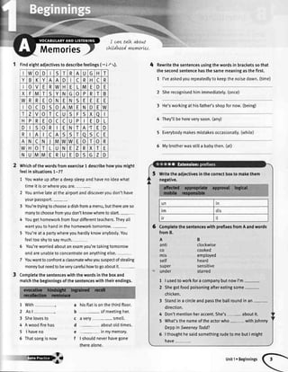 Memories
I can talk about
cLtLIdhtod ynzyntrtes.
W o D S T R A U G H T
B K A A D I c R H c R
o V E R W H E L M E D E
X F M T S Y N G o P R T B
W R R E 0 N E N S E E E E
o C D S o A M E N D E W
T z V o T c U S F S X a
H P R E o c c U P E D L
D S o R I E N T A ,T E D
R A c A S S T o S c E
A N c N J M W W E o T o R
W H o T L U N E z R X T E
N U M M E R U E D S G z D
1 findeightadiectivestodescribefeelings1- 1.t:,).
Whichofthewordsfromexercise1 describehowyoumight
feelinsituationsT-7?
1 Youwakeupafteradeepsleepandhavenoideawhat
timeitisorwhereyouare.
2 Youarrivelateattheairportanddiscoveryoudon'thave
yourpassport._
3 You'retryingtochooseadishfromamenu,butthereareso
manytochoosefromyoudon'tknowwheretostart.
4 Yougethomeworkfromfourdifferentteachers.Theyatt
wantyoutohandinthehomeworktomorrow
5 You'reata partywhereyouhardlyknowanybody.You
feeltooshytosaymuch.
5 You'reworriedaboutanexamyou'retakingtomorrow
andareunabletoconcentrateonanythingelse.
7 Youwanttoconfrontaclassmatewhoyoususpectofsteating
moneybutneedtobeverycarefulhowtogoaboutit.-
Completethesentenceswiththewordsintheboxand
matchthebeginningsofthesentenceswiththeirendings.
7
2
3
4
5
5
with
Asl
hisflatisonthethirdftoor.
ofmeetingher.
avery- smell.
aboutoldtimes.
inmymemory.
I shouldneverhavegone
therealone.
Shelovesto
A woodfirehas
I haveno
Thatsongis now
4 Rewritethesentencesusingthewordsinbracketssothat
thesecondsentencehasthesamemeaningasthefirst.
1 I'veaskedyourepeatedlytokeepthenoisedown.(time)
2 Sherecognisedhim immediatety.(once)
3 He'sworkingat hisfather'sshopfornow.(being)
4 They'tlbehereverysoon.(any)
5 Everybodymakesmistakesoccasionally.(while)
5 Mybrotherwasstilla babythen.(at)
a
b
c
d
e
f
Writetheadiectivesinthecorrectboxtomakethem
negative.
6 CompletethesentenceswithprefixesfromAandwords
1 | usedto workfora companybut nowI'm-.
2 Shegotfoodpoisoningaftereatingsome-
chicken.
3 Standin a circleandpassthe ballroundin an-
direction.
4 Don'tmentionheraccent.She's- aboutit.
5 What'sthe nameoftheactorwho- withJohnny
Deppin SweeneyTodd?
6 | thoughthe saidsomethingrudeto mebutI might
have-.
un tn
tm dis
tr it
-rcryp Unit1eBeginnings
 
