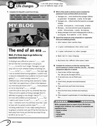 I cawtalk about changatthnt
Lifechanges occurat dffirent stage^rofltf".
1 Completetheblogwithawordfromthebox.
4
Whichofthewordsorphrasescannotcompletethe
sentences?Crossoutthosewhichareincorrect.
1 Teenagersare...moresensitivethanyoungerchildren.
a a gooddeal b marginaltyc easilyd a farsight
2 Teenagersare...influencedbytheirparentsasyounger
children.
a a little b notquiteas c notsoeasily d rather
3 Money'is...themostcommoncauseofarguments.
a miles b farandaway c easily d a longway
4 Beingateenageristhemostchallengingtimeinlifeby....
a a longway b anawfullot ca bit d miles
Expandthesentencesusingcomparativeorsuperlative
formsandmodifyingphrases.
1 Girls/ matureI dealI quickly/ boys
2 l/ quite/ confrontational/than/when/ a kid
3 | / quite/ self-centred/ as/when/younger
4 Mark/ tall/ in/ class/ longway
5 MyA levels/ far/ difficult/ otherexams/ taken
Completethesentencessothatthemeaningofthe
secondsentenceissimilartothefirst.Usefhe...theanda
comparativeadjectiveoradverb.
1 lfyou'relate,he'llbemoreangry.
Thc latarlouare.thcanoriorhc-llba.
2
3
4
5
6
lfI westartsoon,wecanfinishsoon.
The
lfshe'stired,shegetsmorebad-tempered.
The
lfyouworkhard,you'Ilearnmoremoney.
The
lf he'sfarfromhome,hefeelsmorehomesick.
The
lfthecomputerissophisticated,it'smorelikelytogowrong.
The
Writea paragraphaboutanaspectofyourllfethathas
changedsincechildhood.Useavarietyofcomparativeand
superlativeforms.
o tattes in clothes
o fiiends
t eatinghabits l
r opinlons
Theendof anera.o.
Welt,it'sthreedaystogobeforemy
twentiethbirthday.
I'mfindingit very difficultto cometo 1- with
the factthat that word teenogerisnot goingto
2-to me for muchlonger:Teenagerscanget
awaywith so muchwhereas'twentysomethings'are
3-to be a- more s-,Two yearsago
I wasso excitedaboutturningeighteen.I couldn'twait
to becomeindependentbut suddenlyI'vefoundmyself
getting6- more nostalgicabout my7-
childhooddayswhen nothingreallyseemedto matten
I don't feelI canspendhoursin front of the television
anymore becausethere'sa far 8- more pressure
on me to stopbeinge- andget
a part-timejob to saveup for my universityfeesnow.
Therearesomeaspectsof beinga teenagerthat I'm
definitelynot goingto missthough.I feelan 10-
lot more self-confidentandemotionally11- than
I usedto and I know I'm not 12- as13- as
I was- | certainlywon't missallthoserowsthat I used
to havewith my parentsandthe sheerla- of
not beingunderstood,I'malsoreallylookingforward
to goingto universitynext year:lt'll be the firsttime I've
livedawayfrom home andthe firsttime that l'lltruly
be leftto do my own 15-.
/-il unit4ochanges
 