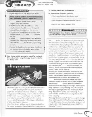 Protestsongs
I cavLunderstandand
reactt0 a pratesttan4.
Completethesentenceswiththewordsinthebox.
abotishcaptivitycondemneconomicenvironmental
free performeis political significance
1 - likeBitlieHotidayweren'talways- to
singthesongstheywantedto.
2 TheAmericanCivilWarstartedbecausesome
southernstatesrefusedto- slaveryand
releaseAfrican-Americansfromtheir-.
3 TheelectionofBarackObamaasoresidentwasa
momentofgreat inthe- historyof
theUSA.
Thefirst- protestsongwascalledWoodman
sparethattree,complainingabdutthecuttingdown
oftreesforthe- benefitofthepaper-making
industry.
SalesofCDsbyUScountrymusicgroupDixieChicks
fellwhenoneofthemdecidedtospeakoutand
thelraowarataconcert.
2 neadthetextquickly,ignoringthegaps.Whatmotivated
Simonetowritethesong,MississippiGoddam,andwhat
didshesayinit?
Thewide rangeof musicaIstylesthat NinaSimoneexcelled
t
, fromctassicatpianoto jazz,soul,gospeland
pop music,makesit seemthat shecomposeda songfor
everyoccasion.Unfortunately,however,noteveryoccasion
thatshewrote2----- wasa happyone,and in 1964she
recordeda songaboutthe raciatlymotivatedmurders
3 u civitrightsworkerin Mississippiand fourblack
childrenat a churchin Atabama.
WhenNinaSimonesatdownto writeMississippiGoddam,
herprotestsongagainstthe racistattacks,shewasa woman
Completethe textwith suitablewords.
Readthe text.Answerthe questions.
1 WhatmusicaIskittsdid NinaSimonehave?
2 Whathappenedat NinaSimone'sfirstconcert?
3 Whydid NinaSimoneleavethe USA?
Cnnllsncr!
3
4
Writea paragraphaboutthelyricsofasongthatimpressed
you.Whatdoesthecomposerwriteabout?
in * thirtiesand she hadalsoexperiencedracism.
NinaSimonehad beena chitdprodigyand it was her
incredibleabitityat playingthe pianothatfirstbrought
herfaceto facewith bigotryat the tenderageof ten.On
the occasionof herdebutperformance,Nina'sproud
parentssatin the frontrowof the town hall5
-- - the
concertwasto takeplace.This,however,wasoversixty
yearsbeforethe USAwouldelectits firstAfrican-American
presidentand herparentswerenotonlyaskedto giveup
theirseatsto whitepeople" theywerealsototd
to sit at the back.YoungNinaSimonemadeit clearthat
therewouldbe no concertif herparentsweren'tgiven
backthe seatsthey7 originatlyoccupied.The
audienceteftthe hattthat eveningimpressedby Nina
Simone'stalentandhercharacter.
AlthoughNinaSimonecontinuedto standupto racism
throughouthercareer,it wasn'tuntiIthoseracistmurders
in 1,964thatshestartedto writesongsthatactually
commentedonthesituationof African-Americans.
e MississippiGoddamsherefersto the crimes
committedandthe situationofthecivilrightsmovement.
Shecriticisese ooinionofthetimethatAfrican-
AmericansshoulddemandgraduaIchangesandnotexpect
thingsto improvequickly.Shesingsabouttheslowpace
of change,suggestingthatit causesmoretragedythanif
thingschangedmorequickty.Andin a message10
-
seemsaimedat whiteAmericansshesingsthatallshe
wantsisequality.
MississippiGoddamwasthefirstof tt- protestsongs
aboutracialinequalitythatNinaSimonewouldsingduring
therestof hercareer.However,it seemsthesongswerenot
enoughandin7974, disgustedwithracism,sheleftthe
USAto live12-
-.
Unit4 oChanges
 