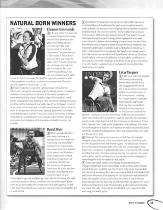 NATURALBORNWINNERS
EleanorSimmonds
@ I-rtceanyotlrcrfiveyearold
schoolglrl,EleanorSjmmonds
wdsnotbestpleasedatthe
ideaofnotbeingallowed
to moveupto the'next
{^/immirlo lpvpl rrrilh lrpr
classmatesEleanorsparents
tolcllrcrthatifshetrained
twrceaslrard,sherniglrtbe
ableto doit tleanoraccepted
thcchallengearrdnotonly
dlclslreimprorreherowrr
swrmmingte,cltnrque,buit
shestartedleavinghertaller
.choolfriendsin herwakeNotbadforagirlwhowasbonrwith
rclrondroplasla,amedlcalconditiontlratme'ansthatEleanorrs
iinlikelytogrowto morethan123cm
@ Eleanorsdesireto staywitlrherclassmatesrerrealedher
rrotentralto beagreatswimmeranclthefanrilymovedto Swansea
:rrWalessotlratEleanorcouldtrainintlrenrorecompetitive
.'nvironmentoftheBritishDisabilityHig,hPerformanceCentre
3eforelongElearlorwasputtingin nrnetwo-hourtrainilrgsessionsa
lr'eekbutallthehardworkstartedto payoffasslrebeganto notch
,ipvictoriesrninternationalcompetitiol'rsHowever,tlresevictories
'.raledinconlirarjsonwith hertwo Olynrpicgoldnredaltrlumphs
:t theParalymplcsin2008Thesuccesswhichsheearned1nBe;Jng
lxllredjatelyturnedEleanorintoa mediastarinBritdin,rdisjrlg
.rvarerlessandchangingalotofpeopleisattitudestowardsthe
Jrsabled
DavidWeir
@ Withtwoolderbrothers
whoweretrainingata
boxingclubit isperhalrsnot
surprlsingthatDavjclWeir
war,ltedto beasportsman
[)avic.lwashorrrwit]radefect
in hisspina)corcl,however,
andit mighthaveseemed
thatdestirryhadreserved
asedentarylifeforhim
Butthanksto hisparents,
Davldfeelsheisjustanother
menrberofthefamilyand
fromthestarthewas
:ncouragedto getoutandplaysport;ustlikehisbrothersTheonly
iorrcessionmadeto Davidisconditionwasthewideningofafew
.loorsto accommodatethewheelclrairsthatgotbrggeraslredrd
.sidefromthat,Davidwastreatedas'normal'andencouragedto get
.rnwrthhislife
@ Apartfronrtlrepracticalconstderatiol'ts,DavitiWeirhasnever
consideredhimselfdisabledandhecantunderstandtheneedto
makeadistinctionbetweenthetwogroupsHeremembersallother
disabledboyatschoolwhoseparentsnrollycoddledhimsomuch
thathewasn'tableto doanythingforhunselfThatwasn'ttheway
Dar,rdwasbroughtupancilookingatWeirspowerfularmsand
torsoitsharcito believethatanythingisbeyondhim Hesoneofthe
fewathletestlratconlpeteineverydlstancefromlO0metrestothe
marathonal'rdhedoesit exceptionallywellHesbeenvictoriousin
fourLondonmarathons,hasgainedfourParalymprcmedalsandis
tlteholderofrzariousworldrecordsfordifferentdistancesTlranksto
I)avidisrefusalto beseenasdifferent.hehashadtheconfidenceto
faceandoverconretheclrallengeofdisabilitSrAsfarashelsconcented,
it-ssocietyanditsoutdatedwayofdealingwiththedisableclthat
needstobeoverhaulecl
EsterVergeer
@ riglrtycaroldlsterVergeer
waslravutgasnnmtling
lessonwhenshefeltdizzy.
Shedragge'dherselfoutof
thepool,satdownonabenclr
andtotheconstenrationof
allthoscpresent,sucidenly
lostconsciousnessItwasthe
beglnningofanlghtnrare
thatsawherconstantlyin
hosprtal,undergolngtests
tofindthe'rootcauseofthe
problemFinally,doctorsdrscoveredthattlrcbloodcellsaroundher
spinewereweakandtheyneedc-dto olrcrateurgently.Theope'ratjoll
wouldentatlahighdegreeofrisk,huttlrerewasnoaltemativeIfthey
didn'toperateEstercouldsufferirreparablebrairrdamageAfternine
hoursofsurgerythedoctorswerepleasedwlththeoutcome,buttheir
olltimisticl'noodsoondisappearedwlrentheyrealisedthatEstcrhad
losttheuseofherlegs
@ nlthoughEsterretlrrnedhomein awhe'e'lclrair,shelnitially
thoughtit wasJustlrartoftherecoveryperiod,andthatsheclsoon
beruuningaroundwith herfriendsagainThewheelchair,however,
wasto becomeanlntegralpartofherlifeNotsurlrrisrngly,it took
Estertimeto adaptasit gyaduallydawnedonherthatherlifewould
neveFlretlresameShethenreahsedslrehadtwo options:shecould
eitherspendherlifelookingoutofthewjndoworshecouldgiveit
everythingshehadSheoptedforthelatter.
@ tt wassportthatcal11eto therescueandhelpedEsterto
changelierattjtudeto herwheelchairSportjsoftenusedto teach
wheelchajrusersmobilrtybutEsterlearntto bemorethanmobile
Shestoodoutasar1excellentsportswomanskilledatbothbasketball
andtennjs However,afterplayingfortheDutchnatlonalbasketball
team,shedecidedto focusexclusivelyontennisIt wasashrewd
movebecauseshehasbeentheworldsnumberoneplayereversrnce
andhasanimpressivehauJof Paralympicgoldmedalsprovingtlrat
shemadetherightchoicewhenshedecjdedr,rotto spendherlife
watchingtheworlcigoby.
Unit4 . Changes
 