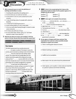 propJedchavgesto aitoilw ce6re.
Writecompoundnounsto matchthedefinitionsof
buitdingsandfacilitiesinatown.
1 Abuildingwithseveralfloorsforparkingcarsin
2 Astreetwhereyoucanwalkbutnotdrive
3 Ashopwhichisoneofa seriesownedbythesame
company
4 Awayofenteringa placeforpeoplewitha physical
disability
5 A metalbarforattachingbicyclesto
6 Aplacewherepeoplecancrossa roadsafely
7 Astructurewithwaterflowingthroughit createdto make
a placeattractive
8 Anindoorareawithlotsofshops
9 Anareawheretrees,flowers,grass,etc.havebeen
olantedto makeit moreattractive'
Readthetextabouteco-townsandcompleteit withthe
wordsinthebox.Doyouthinktheysoundlikeagoodidea?
3 Sffi Listento fourpeoplegivingtheirviewsonthe
proposalsto buildeco-towns.Dothespeakersagree(/) or
disagree(/r)withtheidea?
Speaker1!
Speaker2!
Speaker3[
Speaker4 !
@ Listenagainandcompletethesephrases.
1 Tomy schemeslikethis...canonlybea-
inthe- direction.
2 -, Ithinkitwouldbewonderfulto live...
3 Welt,that'snot- |- it atalt.
4 Thatwouldseemlikethe - me.
5 Formea- - thewholeideaisthat...
6 lthinkthat'sa--.
7 l'm- | don't- - withthatobjection.
8 So- in-, |- agree- withthe
government'sproposals.
Doyouagreeordisagreewiththeseopinions?Use
expressionsfromexercise4 wherepossibleandgive
examplestosupportyouranswer.
1 Thereisnothinggreenabouteco-towns.
2 Modernbuildingsaresoulless.
3 Graffitiisartnotvandalism.
4 Moreroadsinthecitycentreshouldbepedestrianised.
Greenspaces,suchasparks,inurbanareasareessential
toa person'sphysicalandmentaIwell-being.
Eco-towns
TheBritishgovernmenthasrecentlyannounced
1- tocreatea numberof'Eco-towns'acrossthe
country,eachto bebuiltaccordingtostrictenvironmental
2-.The aimisthateachtownwillbecarbon
neutral.Thismeansthatanyenergytakenfromthe
nationalelectricitysupptywittbereplacedbyenergy
producedfrom3- sourceswithinthecommunity.
Eachtownshouldalsoexcelinoneareaofenvironmental
technologysuchaswastemanagementorrainwater
4-.In eachtownthefacilitieswillbe5-
watkingdistance,therebycuttingcaruseanditishoped
thatatleast30%ofthehousingwillbe6- to
peopleona lowincome.Wherepossiblethetownswill
bebuiltonpreviously7
-or'brown field'sites,
includingmilitaryandindustrialsites.
Unit4 r Changes
 