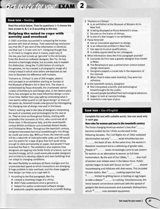t v{4 {1fil
Readthearticlebelow.Thenforquestions1-5 choosethe
bestanswerA,B,CorDaccordingtothetext.
Helping the rnind to cope witlr
novelty and overload
In2005scientistssucceededincomparingthehuman
genomewiththatofchimps.Theirastonishingconclusion
wasthat98.77percentoftheinformationisidentical,
andthatjust1.23percentisn't.Intriguingthoughthat
is,it'shardtoimaginewhatitmeans,especiattyif,
likeme,youhadtolookup'genome'inthedictionary.
EntertheAmericansoftwaredesigner,BenFry.Hehas
devisedacharminglysimple,butaccurate,waytoexplain
thedistinction.Usingthe75,000lettersofcodingin
thegenome,hehascreateda photographicimageofa
chimp'sheadinwhichninelettersarEdepictedasred
dotstoillustratethedifferencewithhumans.
'Humansvs.Chimps'isoneof200images,objects
andconceptsinanexhibitionstartingonSundayat
theMuseumofModernArtin NewYork.Theshowis
orchestratedbyPaotaAntonelli,thecharismaticsenior
curatorofArchitectureandDesignwho,in hertwelveyears
there,hasemergedasthemostinfluentialdesigncurator
ofourtime.Ratherthanptaysafebycelebratingwhatit
nowseemsratherquainttocall'gooddesign'asmanyof
herpeersdo,Antone[[ibreaksnewgroundbyinterrogating
thechangingroleofdesignnowandinthefuture.
There'snothingnewintheideaofdesignersinterpreting
theworkofscientistsandtechnologistsfortherestof
us.They'vedonesothroughouthistory,startingwith
polymathslikeLeonardodaVinci,whocombinedaltof
thoserolesinRenaissanceltaly,andtheseventeenth-
centuryBritisharchitects-cum-scientistsRobertHooke
andChristopherWren.Throughoutthetwentiethcentury,
designerstranslatedtechnicat breakthroughsintothings
wecoulduseeveryday.Withoutthem,theInternetcould
stillbea labyrinthofindecipherablecode;and3Mwoutd
ownthepatentforatypeofgluethatisn'tquitesticky
enoughtostickpermanentlyonpaper,butwouldn'thave
inventedthePost-it.Theexhibitionalsoexploreshow
designersaretappingintofertilefieldsofscience,suchas
nanotechnology,whichcouldeventuallyenabledesigners
andarchitectstodevelopobjectsandevenbuildingsthat
canadapttochangingconditions.
Weneedftexibilitytoembracea[[thesechangesandthe
unprecedentedspeedatwhichinnovationsareemerging.
Ahugeproblemisdataoverload,andtheshowsuggests
howdesigncanhelpustocopewithit.
1 Accordingtothefirstparagraph,BenFry
A createda charmingimageofa chimp.
B didn'tfullyunderstandwhatagenomeis.
C hetpedtheauthorunderstandsoftwaredesign.
D producedagraphicrepresentationofascientificfinding.
2 'HumansvsChimos'
A isanexhibitionattheMuseumofModernArtin
NewYork.
B isbeingdisptayedatPaolaAntonelli'sshow.
C focusesonthebrainsofchimps.
D isoneofafewimagesinanexhibition.
3 PaolaAntonelli
A hasaninnovativeapproachtodesign.
B isaninfluentialarchitectinNewYork.
C hasspecialmusicaIqualifications.
D iswidetyappreciatedbyhercolleagues.
4 Whatinformationdoesthethirdparagraphprovide?
A LeonardodaVinciwasagreaterdesignerthanHooke
orWren.
B TheRenaissancewasa oeriodwhenscience-based
designdevetoped.
C Designersptayeda crucialroleintheexpansionof
thelnternet.
D WhenPost-itnoteswereinvented,theyweretoo
adhesive.
5 Inthetwentiethcentury,designers
A firstinterpretedscientificandtechnological
breakthroughsforthepublic.
B ensuredpeoplebenefitedfromtechnologicaladvances.
C beganto lookatnanotechnology.
D inventeda newtypeofglue.
Completethetextwithsuitablewords.Useonewordonly
ineachgap.
Newrolesforwomenandmeninthetwentiethcentury
TheforceschangingAmericanwomen'slivesthat1-
becomeevidentbythe1950sacceleratedinthe
followingdecades.TheCivitRightsActof 7964outlawed
discriminationnotonly2-racial minoritiesbutalso
3- thebasisofsex.Atthesametime,thewomen's
liberationmovementledtoarethinkingofgenderroles.
_Peopleofa- sexesincreasinglycametoseecareers
forwomenasanalternativetowomenasfult-time
homemakers.Bytheendofthe1980s,5-than hatf
ofwomenoversixteenwereinthelabourforce.Public
opinionbegantolookwithfavouronmen6- shared
housekeepingandchildcarewiththeirwives.Thisincluded
kitchenduties.Men7- cookingexpertisehad
8- limitedtogritlingbaconorboitinganeggbegan
totakea deepere-in cooking.Simultaneously,the
trendtowardconveniencecontinuedwiththespreadof
gadgetstikefoodprocessorsandautomaticdishwashers,
which10- nowstandardequipment.
Getreadyforyourexam2
 